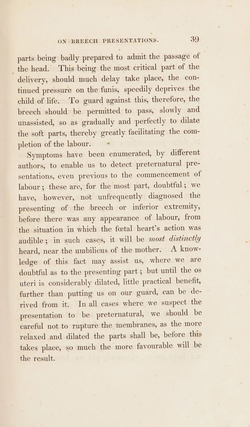 ON BREECH PRESENTATIONS. 59: parts being badly prepared to admit the passage of the head. This being the most critical part of the delivery, should much delay take place, the con- tinued pressure on the funis, speedily deprives the child of life. To guard against this, therefore, the breech should be permitted to pass, slowly and unassisted, so as gradually and perfectly to dilate the soft parts, thereby greatly facilitating the com- pletion of the labour. = « | Symptoms have been enumerated, by different authors, to enable us to detect preternatural pre- sentations, even previous to the commencement of labour; these are, for the most part, doubtful ; we have, however, not unfrequently diagnosed the presenting of the breech or inferior extremity, before there was any appearance of labour, from the situation in which the foetal heart’s action was audible; in such cases, it will be most distinctly heard, near the umbilicus of the mother. A know- ledge of this fact may assist us, where we are doubtful as to the presenting part ; but until the os uteri is considerably dilated, little practical benefit, further than putting us on our guard, can be de- rived from it. In all cases where we suspect the presentation to be preternatural, we should be careful not to rupture the membranes, as the more relaxed and dilated the parts shall be, before this takes place, so much the more favourable will be the result.