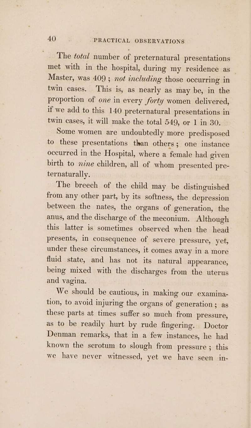 The total number of preternatural presentations met with in the hospital, during my residence as — Master, was 409 ; not including those occurring in twin cases. This is, as nearly as may be, in the proportion of one in every forty women delivered, if we add to this 140 preternatural presentations in twin cases, it will make the total 549, or 1 in 30. Some women are undoubtedly more predisposed to these presentations than others ; one instance occurred in the Hospital, where a female had given birth to nine children, all of whom presented pre- ternaturally. The breech of the child may be distinguished from any other part, by its softness, the depression between the nates, the organs of generation, the anus, and the discharge of the meconium. Although this latter is sometimes observed when the head presents, In consequence of severe pressure, yet, under these circumstances, it comes away in a more fluid state, and has not its natural appearance, being mixed with the discharges from the uterus and vagina. We should be cautious, in making our examina- tion, to avoid injuring the organs of generation ; as these parts at times suffer so much from pressure, as to be readily hurt by rude fingering. Doctor Denman remarks, that in a few instances, he had known the scrotum to slough from pressure ; this we have never witnessed, yet we have seen in-