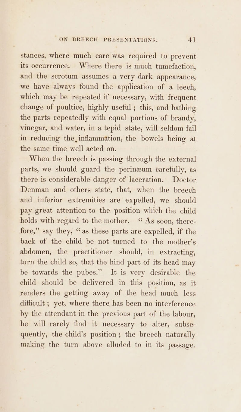 stances, where much care was required to prevent its occurrence. Where there is much tumefaction, and the scrotum assumes a very dark appearance, we have always found the application of a leech, which may be repeated if necessary, with frequent change of poultice, highly useful ; this, and bathing the parts repeatedly with equal portions of brandy, vinegar, and water, in a tepid state, will seldom fail in reducing the, inflammation, the bowels being at the same time well acted on. When the breech is passing through the external parts, we should guard the perineum carefully, as there is considerable danger of laceration. Doctor Denman and others state, that, when the breech and inferior extremities are expelled, we should pay great attention to the position which the child holds with regard to the mother. ‘ As soon, there- fore,” say they, ‘as these parts are expelled, if the back of the child be not turned to the mother’s abdomen, the practitioner should, in extracting, turn the child so, that the hind part of its head may be towards the pubes.” It is very desirable the child should be delivered in this position, as it renders the getting away of the head much less difficult ; yet, where there has been no interference by the attendant in the previous part of the labour, he will rarely find it necessary to alter, subse- quently, the child’s position ; the breech naturally making the turn above alluded to in its passage.