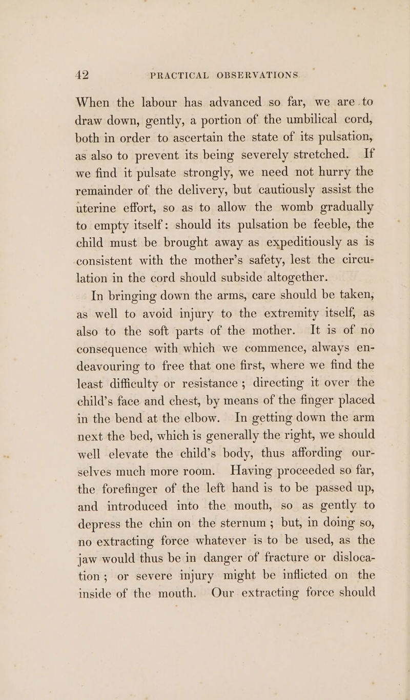When the labour has advanced so far, we are to draw down, gently, a portion of the umbilical cord, both in order to ascertain the state of its pulsation, as also to prevent its being severely stretched. If we find it pulsate strongly, we need not hurry the remainder of the delivery, but cautiously assist the uterine effort, so as to allow the womb gradually to empty itself: should its pulsation be feeble, the child must be brought away as expeditiously as 1s consistent with the mother’s safety, lest the circu- lation in the cord should subside altogether. In bringing down the arms, care should be taken, as well to avoid injury to the extremity itself, as also to the soft parts of the mother. It is of no consequence with which we commence, always en- deavouring to free that one first, where we find the least difficulty or resistance ; directing it over the child’s face and chest, by means of the finger placed in the bend at the elbow. In getting down the arm next the bed, which is generally the right, we should well elevate the child’s body, thus affording our- selves much more room. Having proceeded so far, the forefinger of the left hand is to be passed up, and introduced into the mouth, so as gently to depress the chin on the sternum ; but, in doing so, no extracting force whatever is to be used, as the jaw would thus be in danger of fracture or disloca- tion; or severe injury might be inflicted on the inside of the mouth. Our extracting force should