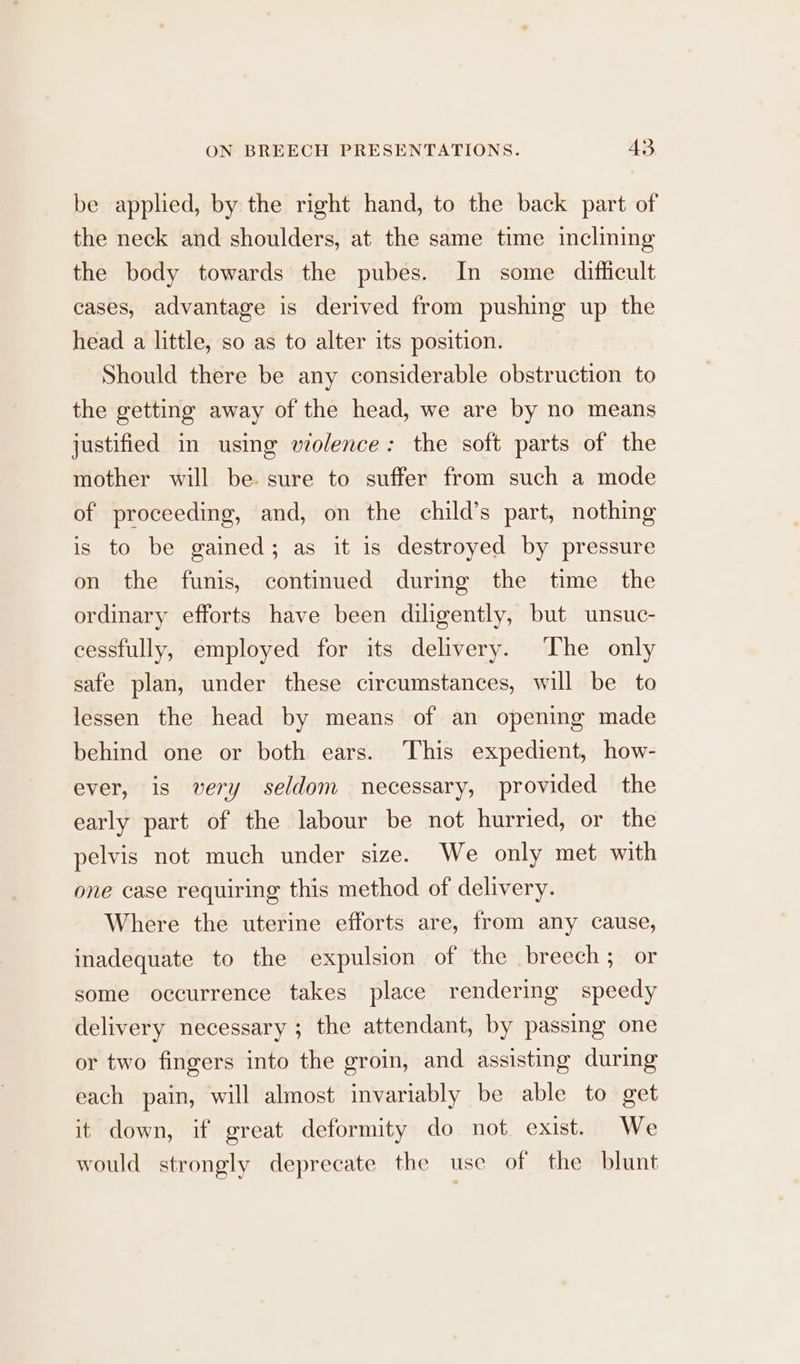 be applied, by the right hand, to the back part of the neck and shoulders, at the same time inclining the body towards the pubes. In some difficult cases, advantage is derived from pushing up the head a little, so as to alter its position. Should there be any considerable obstruction to the getting away of the head, we are by no means justified in using wolence: the soft parts of the mother will be sure to suffer from such a mode of proceeding, and, on the child’s part, nothing is to be gained; as it is destroyed by pressure on the funis, continued during the time the ordinary efforts have been diligently, but unsuc- cessfully, employed for its delivery. ‘The only safe plan, under these circumstances, will be to lessen the head by means of an opening made behind one or both ears. This expedient, how- ever, is very seldom necessary, provided the early part of the labour be not hurried, or the pelvis not much under size. We only met with one case requiring this method of delivery. Where the uterine efforts are, from any cause, inadequate to the expulsion of the breech ; or some occurrence takes place rendering speedy delivery necessary ; the attendant, by passing one or two fingers into the groin, and assisting during each pain, will almost invariably be able to get it down, if great deformity do not. exist. We would strongly deprecate the use of the blunt
