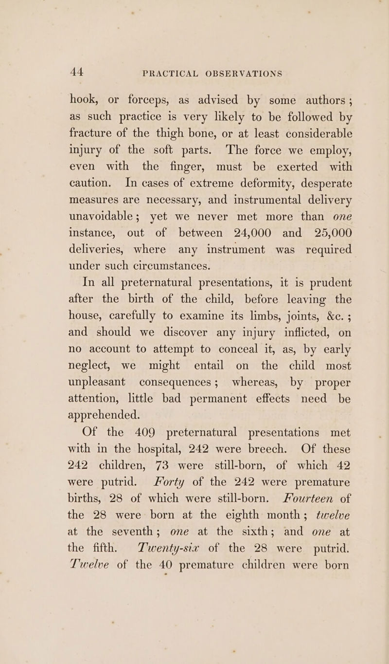hook, or forceps, as advised by some authors ; as such practice is very likely to be followed by fracture of the thigh bone, or at least considerable injury of the soft parts. The force we employ, even with the finger, must be exerted with caution. In cases of extreme deformity, desperate measures are necessary, and instrumental delivery unavoidable; yet we never met more than one instance, out of between 24,000 and 25,000 deliveries, where any instrument was required under such circumstances. In all preternatural presentations, it is prudent after the birth of the child, before leaving the house, carefully to examine its limbs, joints, &amp;c. ; and should we discover any injury inflicted, on no account to attempt to conceal it, as, by early neglect, we might entail on the child most unpleasant consequences; whereas, by proper attention, little bad permanent effects need be apprehended. Of the 409 preternatural presentations met with in the hospital, 242 were breech. Of these 242 children, 73 were still-born, of which 42 were putrid. Morty of the 242 were premature births, 28 of which were still-born. Fourteen of the 28 were born at the eighth month; twelve at the seventh; one at the sixth; and one at the fifth, Twenty-six of the 28 were putrid. Twelve of the 40 premature children were born