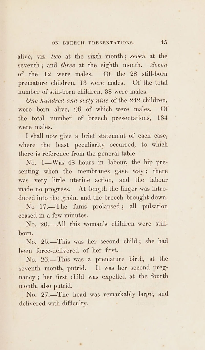 alive, viz. two at the sixth month; seven at the seventh ; and three at the eighth month. Seven of the 12 were males. Of the 28 still-born premature children, 13 were males. Of the total number of still-born children, 38 were males. One hundred and sixty-nine of the 242 children, were born alive, 96 of which were males. Of the total number of breech presentations, 134 were males. I shall now give a brief statement of each case, where the least peculiarity occurred, to which there is reference from the general table. No. 1—Was 48 hours in labour, the hip pre- senting when the membranes gave way; there was very little uterine action, and the labour made no progress. At length the finger was intro- duced into the groin, and the breech brought down. No 17.—The funis prolapsed; all pulsation ceased in a few minutes. No. 20.—All this woman’s children were still- born. No. 25.—This was her second child; she had been force-delivered of her first. No. 26.—This was a premature birth, at the seventh month, putrid. It was her second preg- nancy ; her first child was expelled at the fourth month, also putrid. No. 27.—The head was remarkably large, and delivered with difficulty.