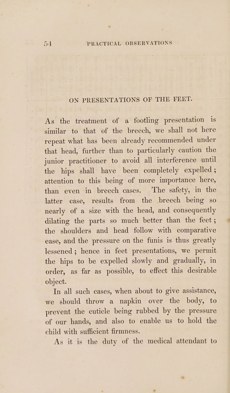 ON PRESENTATIONS OF THE FEET. As the treatment of a footling presentation is similar to that of the breech, we shall not here repeat what has been already recommended under that head, further than to particularly caution the junior practitioner to avoid all interference until the hips shall have been completely expelled ; attention to this being of more importance here, than even in breech cases. The safety, in the latter case, results from the breech being so nearly of a size with the head, and consequently dilating the parts so much better than the feet ; the shoulders and head follow with comparative ease, and the pressure on the funis is thus greatly lessened; hence in feet presentations, we permit the hips to be expelled slowly and gradually, in order, as far as possible, to effect this desirable object. In all such cases, when about to give assistance, we should throw a napkin over the body, to prevent the cuticle being rubbed by the pressure of our hands, and also to enable us to hold the child with sufficient firmness. As it is the duty of the medical attendant to
