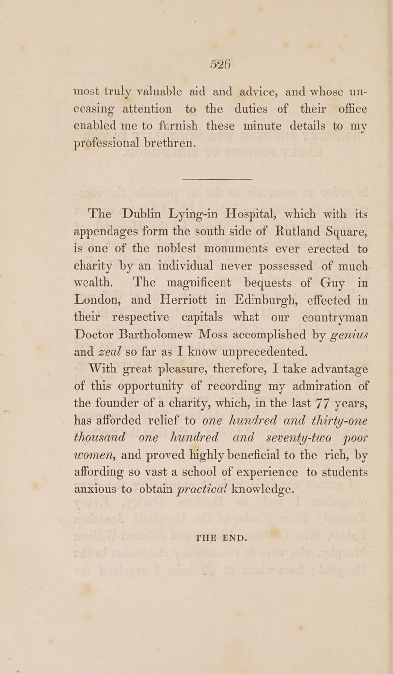 526 most truly valuable aid and advice, and whose un- ceasing attention to the duties of their office enabled me to furnish these minute details to my professional brethren. | The Dublin Lying-in Hospital, which with its appendages form the south side of Rutland Square, is one of the noblest monuments ever erected to charity by an individual never possessed of much wealth. The magnificent bequests of Guy in London, and Herriott in Edinburgh, effected in their respective capitals what our countryman Doctor Bartholomew Moss accomplished by genius and zeal so far as I know unprecedented. With great pleasure, therefore, I take advantage of this opportunity of recording my admiration of the founder of a charity, which, in the last 77 years, has afforded relief to one hundred and thirty-one thousand one hundred and seventy-two poor women, and proved highly beneficial to the rich, by affording so vast a school of experience to students anxious to obtain practical knowledge. — THE END.
