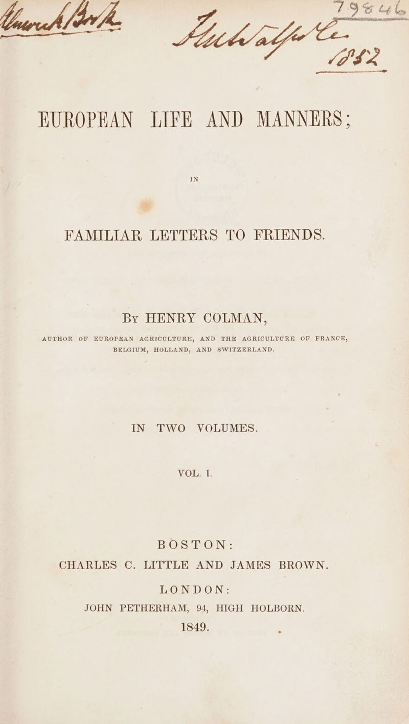 . TEVA stn ERE SAIN oi age ee VILL ae oe EUROPEAN LIFE AND MANNERS; FAMILIAR LETTERS TO FRIENDS. By HENRY COLMAN, AUTHOR OF EUROPEAN AGRICULTURE, AND THE AGRICULTURE OF FRANCE, BELGIUM, HOLLAND, AND SWITZERLAND. IN TWO VOLUMES. VOL. T. BUS fON: CHARLES C. LITTLE AND JAMES BROWN. LONDON: JOHN PETHERHAM, 94, HIGH HOLBORN. 1849.