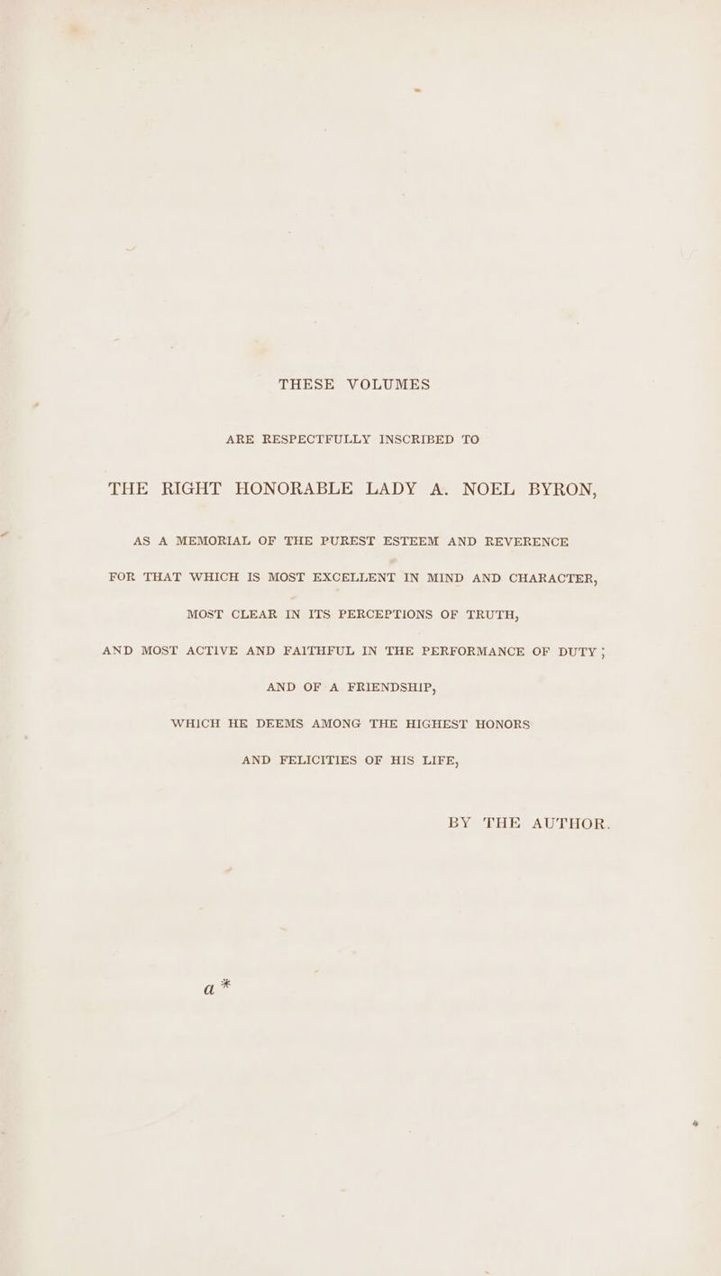 THESE VOLUMES ARE RESPECTFULLY INSCRIBED TO THE RIGHT HONORABLE LADY A. NOEL BYRON, AS A MEMORIAL OF THE PUREST ESTEEM AND REVERENCE FOR THAT WHICH IS MOST EXCELLENT IN MIND AND CHARACTER, MOST CLEAR IN ITS PERCEPTIONS OF TRUTH, AND MOST ACTIVE AND FAITHFUL IN THE PERFORMANCE OF DUTY ; AND OF A FRIENDSHIP, WHICH HE DEEMS AMONG THE HIGHEST HONORS AND FELICITIES OF HIS LIFE, BY THE AUTHOR. %