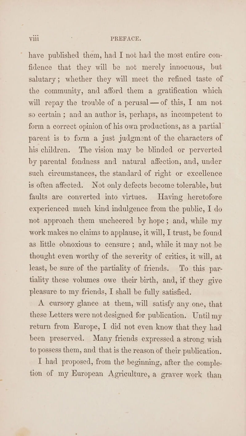 ~ have published them, had I not had the most entire con- fidence that they will be not merely innocuous, but salutary; whether they will meet the refined taste of the community, and afford them a gratification which will repay the trouble of a perusal— of this, | am not so certain ; and an author is, perhaps, as incompetent to form a correct opinion of his own productions, as a partial parent is to form a just judgment of the characters of his children. The vision may be blinded or perverted by parental fondness and natural affection, and, under such circumstances, the standard of right or excellence is often affected. Not only defects become tolerable, but faults are converted into virtues. Having heretofore experienced much kind indulgence from the public, I do not approach them uncheered by hope; and, while my work makes no claims to applause, it will, I trust, be found as little obnoxious to censure; and, while it may not be thought even worthy of the severity of critics, it will, at least, be sure of the partiality of friends. To this par- tiality these volumes owe their birth, and, if they give pleasure to my friends, I shall be fully satisfied. A cursory glance at them, will satisfy any one, that these Letters were not designed for publication. Until my return from Europe, I did not even know that they had been preserved. Many friends expressed a strong wish to possess them, and that is the reason of their publication. I had proposed, from the beginning, after the comple- tion of my Kuropean Agriculture, a graver work than