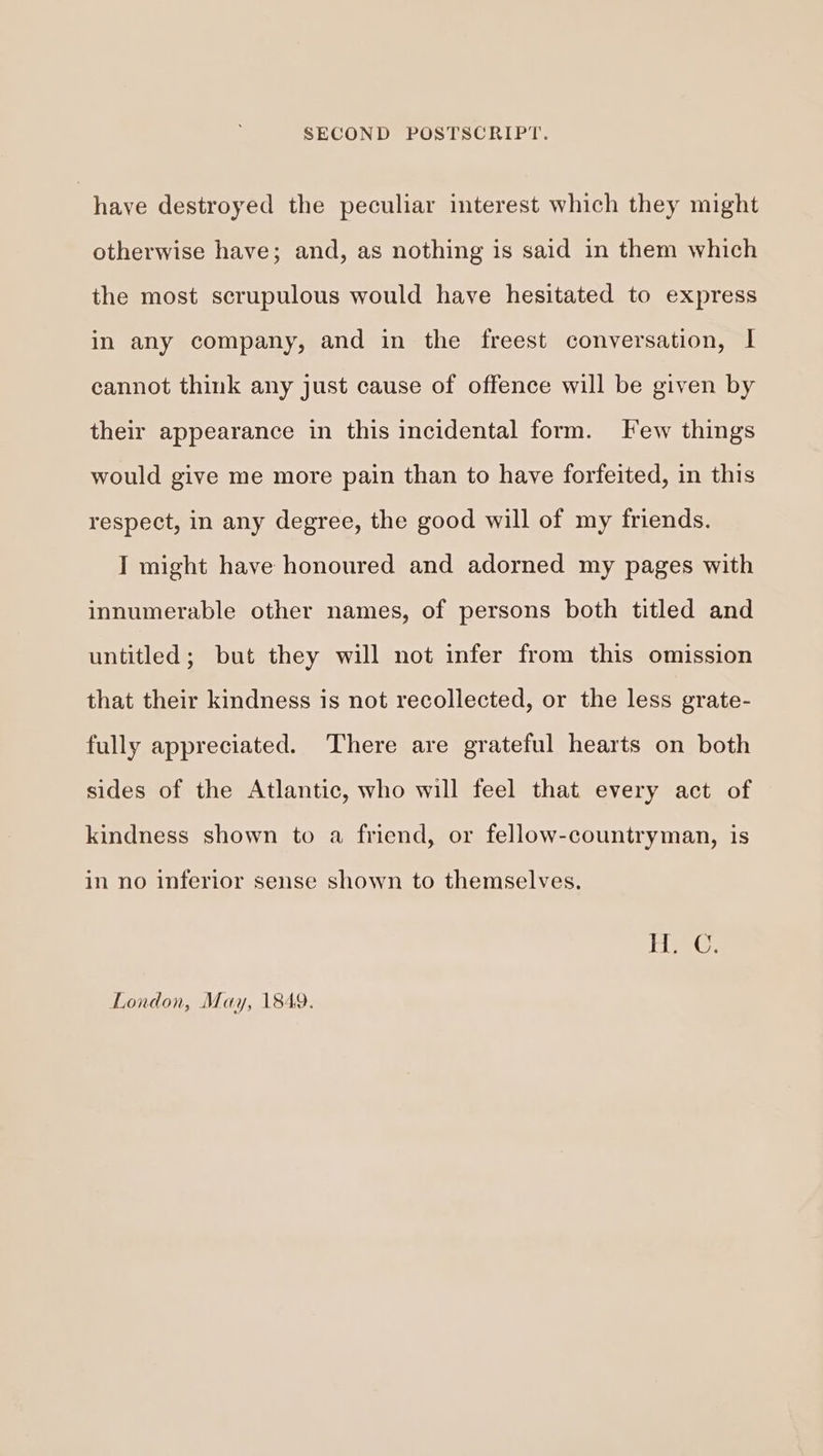 haye destroyed the peculiar interest which they might otherwise have; and, as nothing is said in them which the most scrupulous would have hesitated to express in any company, and in the freest conversation, I cannot think any just cause of offence will be given by their appearance in this incidental form. Few things would give me more pain than to have forfeited, in this respect, in any degree, the good will of my friends. I might have honoured and adorned my pages with innumerable other names, of persons both titled and untitled; but they will not infer from this omission that their kindness is not recollected, or the less grate- fully appreciated. There are grateful hearts on both sides of the Atlantic, who will feel that every act of kindness shown to a friend, or fellow-countryman, is in no inferior sense shown to themselves. PiseG. London, May, 1849.