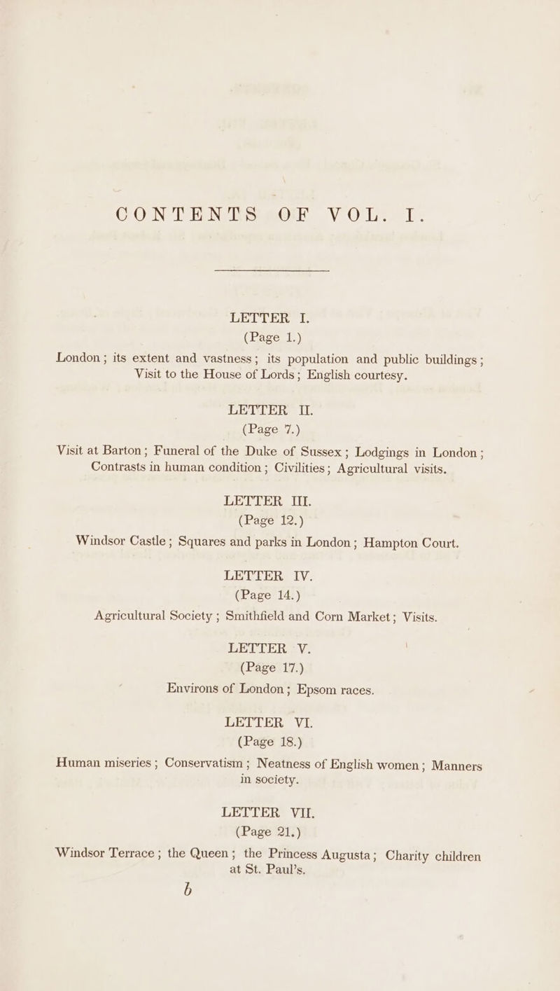 CON TEN ie eer VOL. 1. LETTER I. (Page 1.) London ; its extent and vastness; its population and public buildings ; Visit to the House of Lords; English courtesy. LETTER II. (Page 7.) Visit at Barton; Funeral of the Duke of Sussex ; Lodgings in London ; Contrasts in human condition ; Civilities; Agricultural visits. LETTER Mf. (Page 12.) Windsor Castle ; Squares and parks in London; Hampton Court. LETTER IV. (Page 14.) Agricultural Society ; Smithfield and Corn Market; Visits. LETIER V. (Page 17.) Environs of London; Epsom races. LETTER VI. (Page 18.) Human miseries ; Conservatism ; Neatness of English women; Manners in society. LETTER VII. (Page 21.) Windsor Terrace ; the Queen; the Princess Augusta; Charity children at St. Paul’s. b