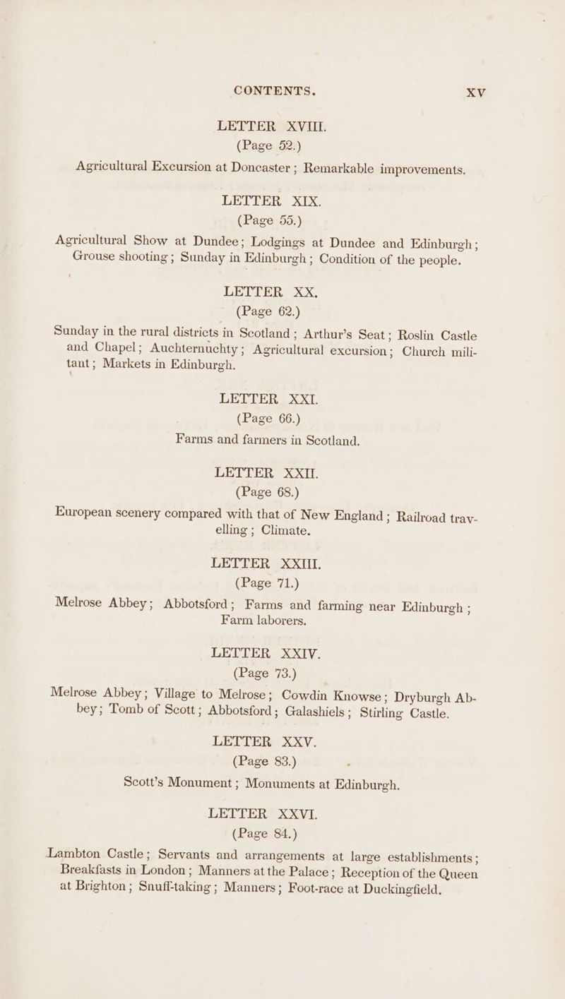 LETTER XVIII. (Page 52.) Agricultural Excursion at Doncaster ; Remarkable improvements. LETTER XIX. (Page 55.) Agricultural Show at Dundee; Lodgings at Dundee and Edinburgh ; Grouse shooting ; Sunday in Edinburgh ; Condition of the people. LETTER, XX, (Page 62.) Sunday in the rural districts in Scotland ; Arthur’s Seat; Roslin Castle and Chapel; Auchternuchty; Agricultural excursion; Church mili- tant; Markets in Edinburgh. LETTER XXI. (Page 66.) Farms and farmers in Scotland. LETTER XXII. (Page 68.) European scenery compared with that of New England ; Railroad trav- elling ; Climate. LETTER XXIII. (Page 71.) Melrose Abbey; Abbotsford; Farms and farming near Edinburgh ; Farm laborers. LETTER XXIV. (Page 73.) Melrose Abbey; Village to Melrose; Cowdin Knowse ; Dryburgh Ab- bey; Tomb of Scott ; Abbotsford ; Galashiels ; Stirling Castle. LETTER XXV. (Page 83.) Scott’s Monument ; Monuments at Edinburgh, LETTER XXVI. (Page 84.) Lambton Castle; Servants and arrangements at large establishments ; Breakfasts in London; Manners at the Palace ; Reception of the Queen at Brighton ; Snuff-taking ; Manners; Foot-race at Duckingfield.