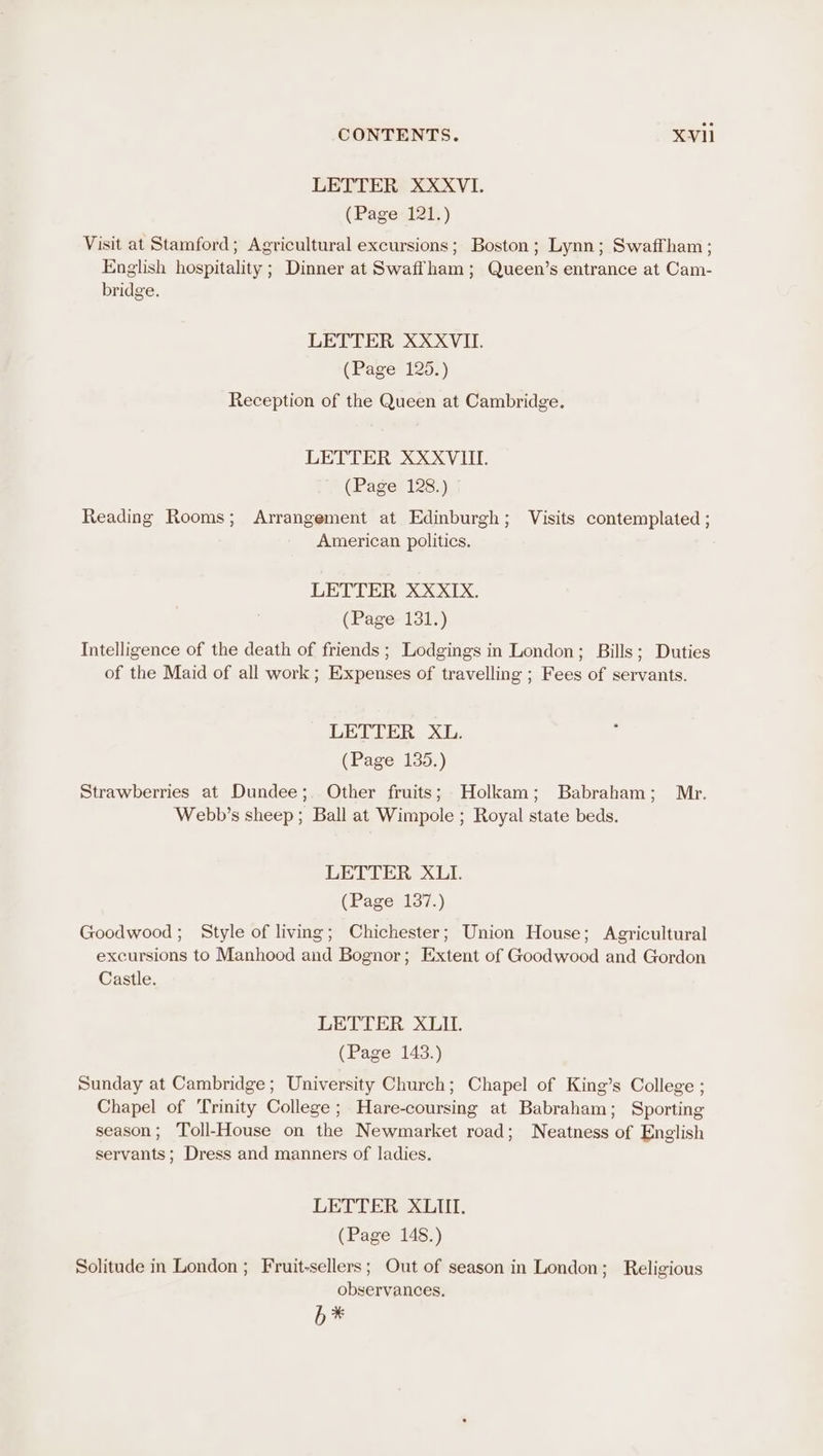 LETTER XXXVI. (Page 121.) Visit at Stamford; Agricultural excursions; Boston; Lynn; Swaffham; English hospitality ; Dinner at Swaffham; Queen’s entrance at Cam- bridge. LETTER XXXVII. (Page 125.) Reception of the Queen at Cambridge. LETTER XXXVIII. (Page 128.) Reading Rooms; Arrangement at Edinburgh; Visits contemplated ; American politics. LETTER XXXIX. (Page 131.) Intelligence of the death of friends ; Lodgings in London; Bills; Duties of the Maid of all work; Expenses of travelling ; Fees of servants. LETTER XL. (Page 135.) Strawberries at Dundee; Other fruits; Holkam; Babraham; Mr. Webb’s sheep ; Ball at Wimpole ; Royal state beds. LETTER XLI. (Page 137.) Goodwood; Style of living; Chichester; Union House; Agricultural excursions to Manhood and Bognor; Extent of Goodwood and Gordon Castle. LETTER XLIL. (Page 143.) Sunday at Cambridge; University Church; Chapel of King’s College ; Chapel of ‘Trinity College; Hare-coursing at Babraham; Sporting season; Toll-House on the Newmarket road; Neatness of English servants; Dress and manners of ladies. LETTER XLII. (Page 148.) Solitude in London ; Fruit-sellers; Out of season in London; Religious observances, b*