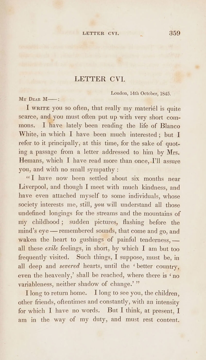 LETTER CVI. London, 14th October, 1845. My Dear M—-: I write you so often, that really my materiél is quite scarce, and you must often put up with very short com- mons. I have lately been reading the life of Blanco White, in which I have been much interested; but I refer to it principally, at this time, for the sake of quot- ing a passage from a letter addressed to him by Mrs. Hemans, which I have read more than once,.I’ll assure you, and with no small sympathy : “| have now been settled about six months near Liverpool, and though I meet with much kindness, and have even attached myself to some individuals, whose society interests me, still, you will understand all those undefined longings for the streams and the mountains of my childhood; sudden pictures, flashing before the mind’s eye — remembered sounds, that come and go, and waken the heart to gushings of painful tenderness, — all these exile feelings, in short, by which I am but too frequently visited. Such things, I suppose, must be, in all deep and severed hearts, until the ‘better country, even the heavenly,’ shall be reached, where there is ‘no variableness, neither shadow of change.’ ” I long to return home. I long to see you, the children, other friends, oftentimes and constantly, with an intensity for which I have no words. But I think, at present, I am in the way of my duty, and must rest content.