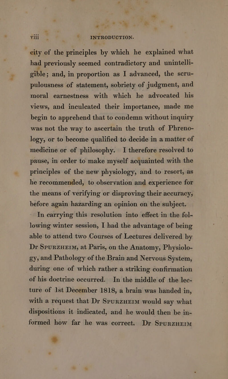 had previously seemed contradictory and unintelli- sible; and, in proportion as I advanced, the scru- pulousness of statement, sobriety of judgment, and moral earnestness with which he advocated his views, and inculcated their importance, made me begin to apprehend that to condemn without inquiry was not the way to ascertain the truth of Phreno- logy, or to become qualified to decide in a matter of medicine or of philosophy. I therefore resolved to pause, in order to make myself acquainted with the principles of the new physiology, and to resort, as he recommended, to observation and experience for the means of verifying or disproving their accuracy, before again hazarding an opinion on the subject. In carrying this resolution into effect in the fol- lowing winter session, I had the advantage of being able to attend two Courses of Lectures delivered by Dr SpurzHEIM, at Paris, on the Anatomy, Physiolo- gy, and Pathology of the Brain and Nervous System, during one of which rather a striking confirmation of his doctrine occurred. In the middle of the lec- ture of Ist December 1818, a brain was handed in, with a request that Dr SpurzHEim would say what dispositions it indicated, and he would then be in- formed how far he was correct. Dr SpurzHEemm a