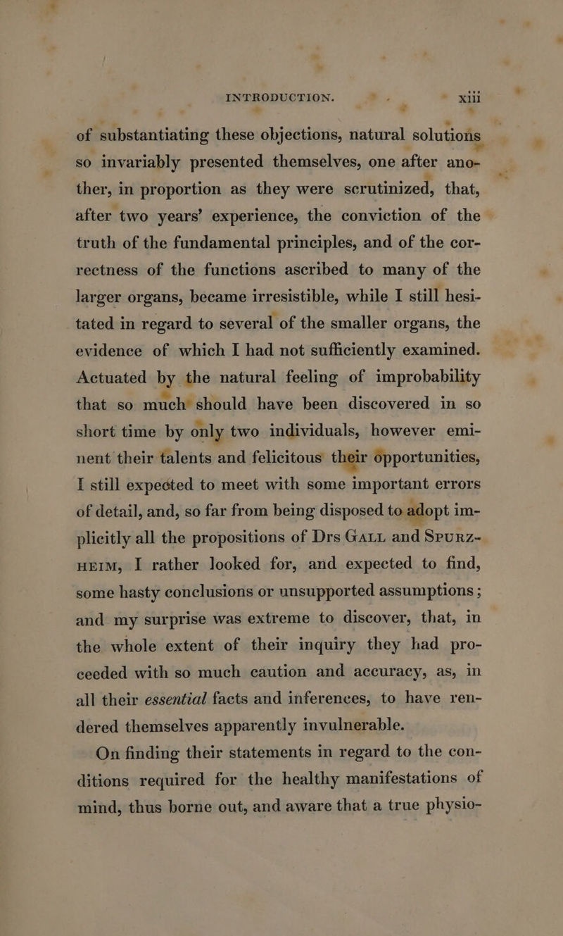 INTRODUCTION. -. * xi &gt; * 4 of Pesidnaitiic these objections, natural solutions so invariably presented themselves, one after ial ther, in proportion as they were scrutinized, that, after two years’ experience, the conviction of the truth of the fundamental principles, and of the cor- rectness of the functions ascribed to many of the larger organs, became irresistible, while I still hesi- tated in regard to several of the smaller organs, the evidence of which I had not sufficiently examined. Actuated by the natural feeling of improbability that so much’ should have been discovered in so short time by only two individuals, however emi- nent their talents and felicitous their opportunities, I still expected to meet with some important errors of detail, and, so far from being disposed to adopt im- plicitly all the propositions of Drs Gay and Spurz- some hasty conclusions or unsupported assumptions ; and my surprise was extreme to discover, that, in the whole extent of their inquiry they had pro- ceeded with so much caution and accuracy, as, in all their essential facts and inferences, to have ren- dered themselves apparently invulnerable. On finding their statements in regard to the con- mind, thus borne out, and aware that a true physio- bs
