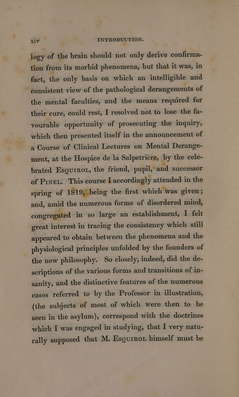 logy of the brain should not only derive confirma- tion from its morbid phenomena, but that it was, in fact, the only basis on which an intelligible and consistent view of the pathological derangements of the mental faculties, and the means required for their cure, could rest, I resolved not to lose the fa- vourable opportunity of prosecuting the inquiry, which then presented itself in the announcement of a Course of Clinical Lectures on Mental Derange- ment, at the Hospice de la Salpetriere, by the cele- brated Esouirot, the friend, pupil, and successor of Pixex. This course Laccordingly attended in the spring of 1819, being the first which was given ; and, amid the numerous forms of disordered mind, congregated in so large an establishment, I felt great interest in tracing the consistency which still appeared to obtain between the phenomena and the physiological principles unfolded by the founders of the new philosophy. So closely, indeed, did the de- scriptions of the various forms and transitions of in- sanity, and the distinctive features of the numerous cases referred to by the Professor in illustration, (the subjects of most of which were then to be seen in the asylum), correspond with the doctrines which I was engaged in studying, that I very natu- rally supposed that M. Esquirow himself must be