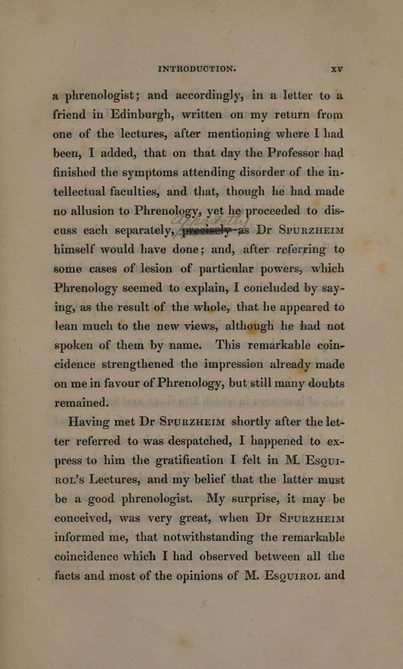a phrenologist; and accordingly, in a letter to a friend in Edinburgh, written on’ my return from one of the lectures, after mentioning where I had been, I added, that on that day the Professor had finished the symptoms attending disorder of the in- tellectual faculties, and that, though he had made no allusion to nena gy yet he proceeded to dis- cuss each separately, 4p 4 as Dr. SpuRZzHEIM himself would have done; and, after referring to some cases of lesion of particular powers, which Phrenology seemed to explain, I concluded by say- ing, as the result of the whole, that. he appeared to lean much to the new views, although he had not spoken of them by name. This remarkable coin- cidence strengthened the impression already made on me in favour of Phrenology, but still many doubts remained. Having met Dr Spurzueim shortly after the let- ter referred to was despatched, I happened to ex- press to him the gratification I felt in M. Esgur- rows Lectures, and my belief that the latter must be a good phrenologist. My surprise, it may be conceived, was very great, when Dr SPURZHEIM informed me, that notwithstanding the remarkable coincidence which I had observed between all the