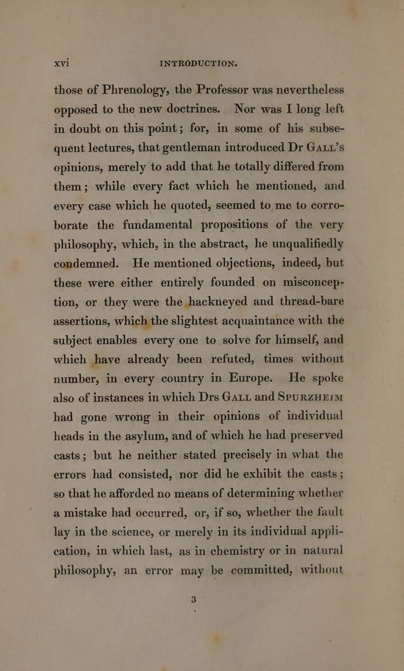 those of Phrenology, the Professor was nevertheless opposed to the new doctrines. Nor was I long left in doubt on this point; for, in some of his subse- quent lectures, that gentleman introduced Dr Ga1’s opinions, merely to add that he totally differed from them; while every fact which he mentioned, and every case which he quoted, seemed to me to corro- borate the fundamental propositions of the very philosophy, which, in the abstract, he unqualifiedly condemned. He mentioned objections, indeed, but these were either entirely founded on misconcep- tion, or they were the hackneyed and thread-bare assertions, which the slightest acquaintance with the subject enables every one to solve for himself, and which have already been refuted, times without number, in every country in Europe. He spoke also of instances in which Drs Ga and SpuRZHEIM had gone wrong in their opinions of individual heads in the asylum, and of which he had preserved casts; but he neither stated precisely in what the errors had consisted, nor did he exhibit the casts ; so that he afforded no means of determining whether a mistake had occurred, or, if so, whether the fault lay in the science, or merely in its individual appli- cation, in which last, as in chemistry or in natural philosophy, an error may be committed, without 3