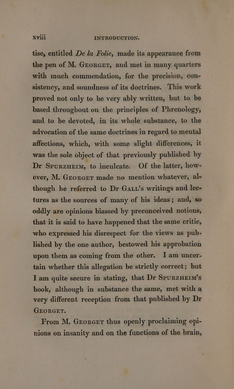 tise, entitled De la Folie, made its appearance from the pen of M. Grorcrt, and met in many quarters with much commendation, for the precision, con- sistency, and soundness of its doctrines. This work proved not only to be very ably written, but to be based throughout on the principles of Phrenology, and to be devoted, in its whole substance, to the advocation of the same doctrines in regard to mental affections, which, with some slight differences, it was the sole object of that previously published by Dr SpurzHeEim, to inculcate. Of the latter, how- ever, M. Grorcret made no mention whatever, al- though he referred to Dr Gat’s writings and lec- tures as the sources of many of his ideas; and, so oddly are opinions biassed by preconceived notions, that it is said to have happened that the same critic, who expressed his disrespect for the views as pub- lished by the one author, bestowed his approbation upon them as coming from the other. Iam uncer- tain whether this allegation be strictly correct; but I am quite secure in stating, that Dr SpuRzHEIM’s book, although in substance the same, met with a very different reception from that published by Dr GEORGET. From M. Grorcert thus openly proclaiming opi- nions on insanity and on the functions of the brain,