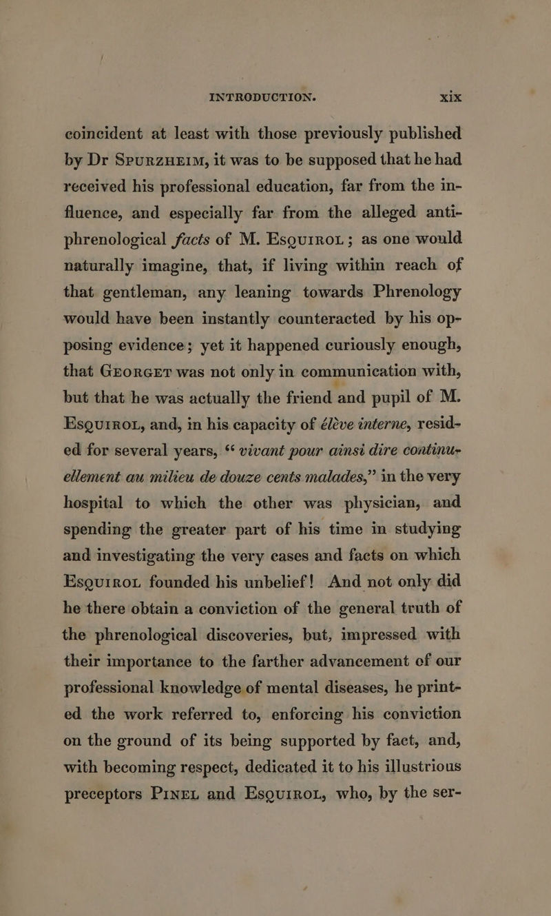 coincident at least with those previously published by Dr SpurzHEiM, it was to be supposed that he had received his professional education, far from the in- fluence, and especially far from the alleged anti- phrenological facts of M. Esqu1rot; as one would naturally imagine, that, if living within reach of that gentleman, any leaning towards Phrenology would have been instantly counteracted by his op- posing evidence; yet it happened curiously enough, that GrorRGET was not only in communication with, but that he was actually the friend and pupil of M. Esgurrot, and, in his capacity of éléve interne, resid- ed for several years, “ vivant pour ainsi dire continu- ellement au milieu de douze cents malades,” in the very hospital to which the other was physician, and spending the greater part of his time in studying and investigating the very cases and facts on which Esgurrot founded his unbelief! And not only did he there obtain a conviction of the general truth of the phrenological discoveries, but, impressed with their importance to the farther advancement of our professional knowledge of mental diseases, he print- ed the work referred to, enforcing his conviction on the ground of its being supported by fact, and, with becoming respect, dedicated it to his illustrious preceptors PineL and Esguirot, who, by the ser-