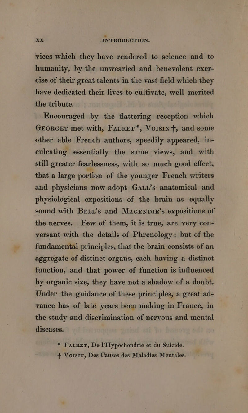 a xX INTRODUCTION. vices which they have rendered to science and to humanity, by the unwearied and benevolent exer- cise of their great talents in the vast field which they have dedicated their lives to cultivate, well merited the tribute. Encouraged by the flattering reception which GEORGET met with, Fatrer*, Voisin, and some other able French authors, speedily appeared, in- culcating essentially the same views, and with still greater fearlessness, with so much good effect, that a large portion of the younger French writers and physicians now adopt Ga.u’s anatomical and physiological expositions of the brain as equally sound with Breii’s and MacEenpir’s expositions of the nerves. Few of them, it is true, are very con- versant with the details of Phrenology; but of the fundamental principles, that the brain consists of an aggregate of distinct organs, each having a distinct function, and that power of function is influenced by organic size, they have not a shadow of a doubt. Under the guidance of these principles, a great ad- vance has of late years been making in France, in the study and discrimination of nervous and mental diseases. * FaLRET, De l’Hypochondrie et du Suicide. + Voisin, Des Causes des Maladies Mentales.