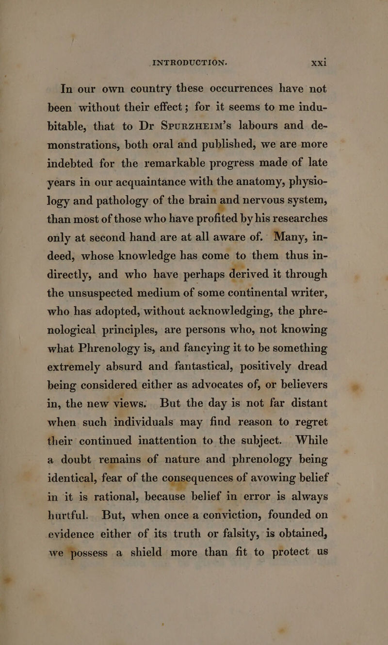 In our own country these occurrences have not been without their effect ; for it seems to me indu- bitable, that to Dr SpurzHrEim’s labours and de- monstrations, both oral and published, we are more indebted for the remarkable progress made of late years in our acquaintance with the anatomy, physio- logy and pathology of the brain and nervous system, than most of those who have profited by his researches only at second hand are at all aware of. Many, in- deed, whose knowledge has come to them thus in- directly, and who have perhaps derived it through the unsuspected medium of some continental writer, who has adopted, without acknowledging, the phre- nological principles, are persons who, not knowing what Phrenology is, and fancying it to be something extremely absurd and fantastical, positively dread being considered either as advocates of, or believers in, the new views. But the day is not far distant when such individuals may find reason to regret their continued inattention to the subject. While a doubt remains of nature and phrenology being identical, fear of the consequences of avowing belief in it is rational, because belief in error is always hurtful. But, when once a conviction, founded on evidence either of its truth or falsity, is obtained, we possess a shield more than fit to protect us