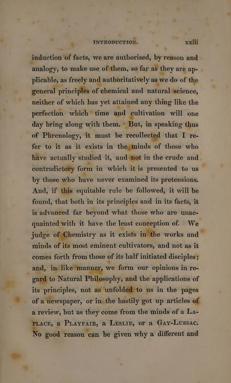 td * INTRODUCTION. xxiii induction ‘of facts, we are authorised, by reason and analogy, to make use of them, so far as they are ap- . PCEOte: as freely and d authoritatively as we do of the general ] principles of Paheihiedl and el ‘science, neither of which has yet attained any thing like the perfection which time and cultivation will one day bring along with them. © But, in speaking thus of Phrenology, it must be recollected that I re- fer to it as it exists in the minds of those who have actually studied it, and not in the crude and. contradictory form in ‘which 4it is presented to us — by those who have never examined its pretensions. And, if this equitable rule be followed, it will be found, that both in its principles and in its facts, it is advanced far beyond what those who are unac- quainted with it have the least conception of. We judge of Chemistry as it exists inthe works and” minds of its most eminent cultivators, and not as it comes forth from those of its half initiated disciples ; and, in like ‘manner, we form our opinions in re- gard to Natural Philosophy, and the applications of its principles, not as unfolded to us in the pages of a newspaper, or in the hastily got up articles of a review, but as they come from the minds of a La- PLACE, a Puayrarr, a LEesuiE, or a Gay-Lussac. No good ‘reason can be given why a different and