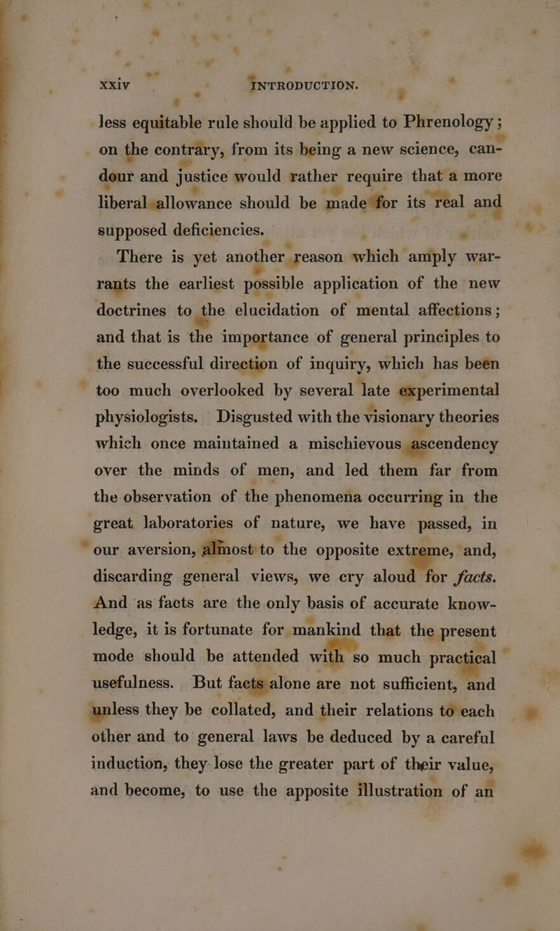 - s ne : XXiv . INTRODUCTION. : : Jess equitable rule should be applied to Phrenology ; on the contrary, from its being a new science, can- dour and justice would wither require that a more en dilieliowrance should be qnadelfor its real and supposed deficiencies. . There is yet another _reason svich amply war- rants the earliest possible application of the new doctrines to the elucidation of mental affections ; and that is the importance of general principles to the successful direction of inquiry, which has been physiologists. Disgusted with the visionary theories which once maintained a mischievous _ascendency over the minds of men, and Jed them far from the observation of the phenomena occurring in the great, laboratories of nature, we have passed, in discarding general views, we cry aloud for facts. And as facts are the only basis of accurate know- ledge, it is fortunate for mankind that the present mode should be attended with so much practical - usefulness. But facts alone are not sufficient, and unless they be collated, and their relations to each other and to general laws be deduced by a careful induction, they: lose the greater part of their value, and become, to use the apposite illustration of an