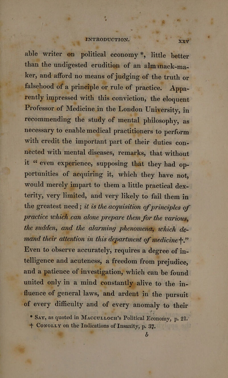 a? 2 o ~ © &amp; = INTRODUCTION. — ~ 9 xy * - able writer on political economy *, little better than the undigested erudition of an almanack-ma- ker, and afford no means of judging of we truth or Professor of Medicine i in the London University, in recommending the study of mental philosophy, as necessary to enable medical practitioners to perform with credit the important part of their duties con- nected with mental diseases, remarks, that without it “even experience, supposing that they had op- portunities of acquiring it, which they have not, would merely impart to them a little practical dex- terity, very limited, and very likely to fail them in the greatest need ; it is the acquisition of principles of practice which can alone prepare them for the various, the sudden, and the alarming phenomenady which de- mand their attention in this department of medicine +.” Even to observe accurately, requires a es of in- telligence and ae © a freedom from prejudice, and a patience of investigation, which can be found united only i in a mind pustandigpive to the in- of every difficulty and of ery anomaly to their * Say, as quoted in Macouttoow’ s Political Econoiny, p. 21.° ++ Conoxty on the Indications of Insanity, p. 37. * ” b