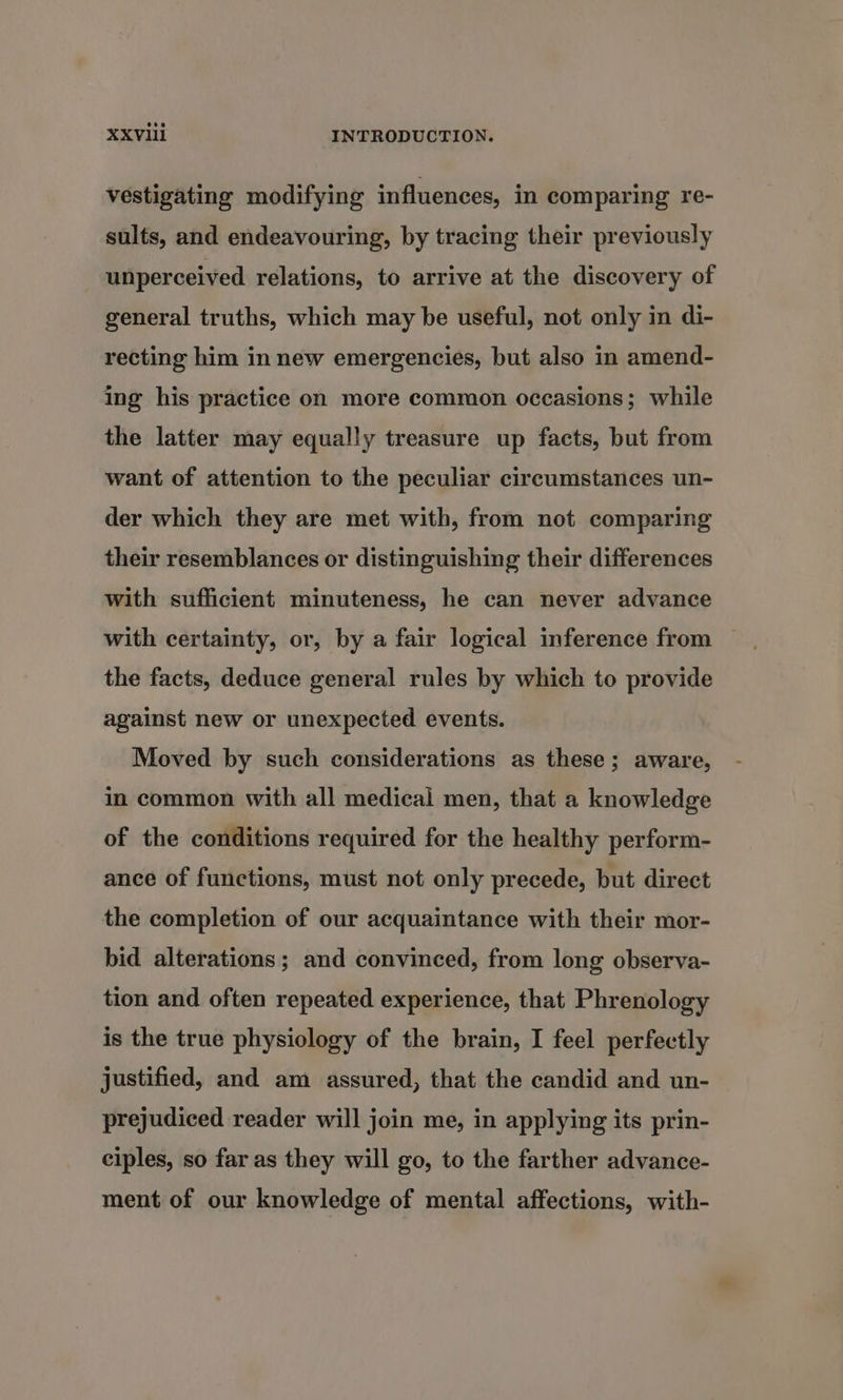 vestigating modifying influences, in comparing re- sults, and endeavouring, by tracing their previously unperceived relations, to arrive at the discovery of general truths, which may be useful, not only in di- recting him in new emergencies, but also in amend- ing his practice on more common occasions; while the latter may equally treasure up facts, but from want of attention to the peculiar circumstances un- der which they are met with, from not comparing their resemblances or distinguishing their differences with sufficient minuteness, he can never advance with certainty, or, by a fair logical inference from the facts, deduce general rules by which to provide against new or unexpected events. Moved by such considerations as these; aware, in common with all medical men, that a knowledge of the conditions required for the healthy perform- ance of functions, must not only precede, but direct the completion of our acquaintance with their mor- bid alterations; and convinced, from long observa- tion and often repeated experience, that Phrenology is the true physiology of the brain, I feel perfectly justified, and am assured, that the candid and un- prejudiced reader will join me, in applying its prin- ciples, so far as they will go, to the farther advance- ment of our knowledge of mental affections, with-