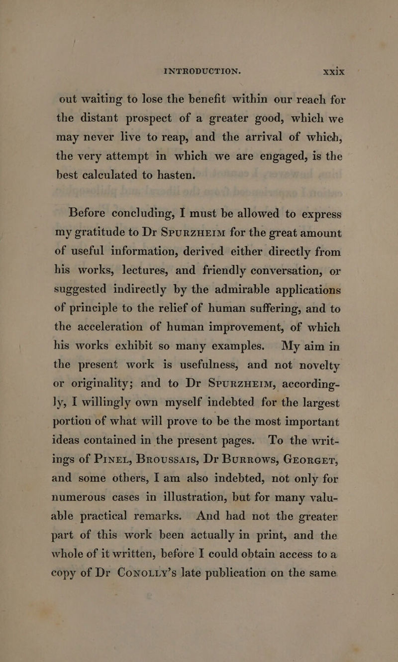 out waiting to lose the benefit within our reach for the distant prospect of a greater good, which we may never live to reap, and the arrival of which, the very attempt in which we are engaged, is the best calculated to hasten. Before concluding, I must be allowed to express my gratitude to Dr SpurzHEiM for the great amount of useful information, derived either directly from his works, lectures, and friendly conversation, or suggested indirectly by the admirable applications of principle to the relief of human suffering, and to the acceleration of human improvement, of which his works exhibit so many examples. My aim in the present work is usefulness, and not novelty or originality; and to Dr SpurzHEIM, according- ly, I willingly own myself indebted for the largest portion of what will prove to be the most important ideas contained in the present pages. To the writ- ings of PinreL, Broussais, Dr Burrows, Grorcer, and some others, I am also indebted, not only for numerous cases in illustration, but for many valu- able practical remarks. And had not the greater part. of this work been actually in print, and the whole of it written, before I could obtain access to a copy of Dr Cono.ty’s late publication on the same