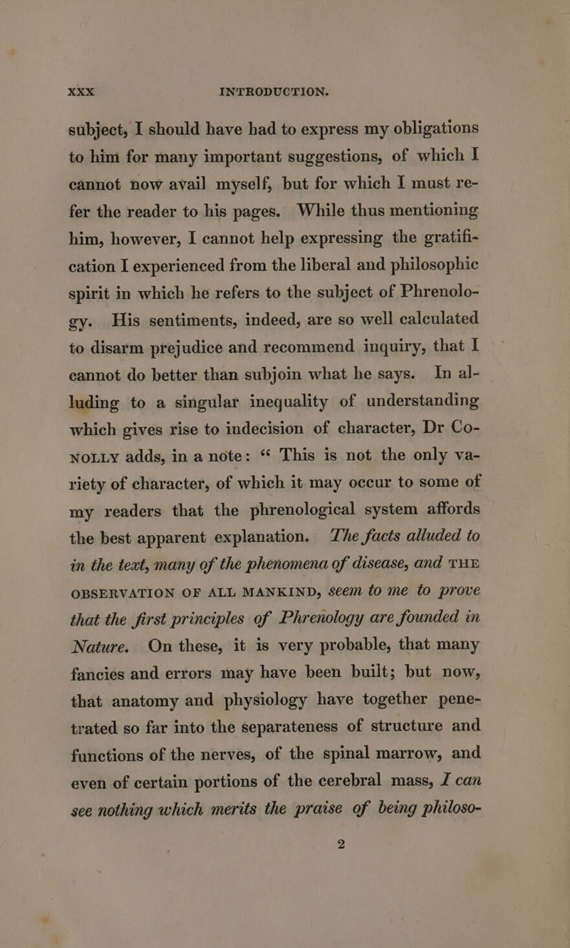 subject, I should have had to express my obligations to him for many important suggestions, of which I cannot now avail myself, but for which I must re- fer the reader to his pages. While thus mentioning him, however, I cannot help expressing the gratifi- cation I experienced from the liberal and philosophic spirit in which he refers to the subject of Phrenolo- gy. His sentiments, indeed, are so well calculated to disarm prejudice and recommend inquiry, that I cannot do better than subjoin what he says. In al- luding to a singular inequality of understanding which gives rise to indecision of character, Dr Co- NOLLY adds, in a note: ‘ This is not the only va- riety of character, of which it may occur to some of my readers that the phrenological system affords the best apparent explanation. The facts alluded to in the text, many of the phenomena of disease, and THE OBSERVATION OF ALL MANKIND, seem fo me to prove that the first principles of Phrenology are founded in Nature. On these, it is very probable, that many fancies and errors may have been built; but now, that anatomy and physiology have together pene- trated so far into the separateness of structure and functions of the nerves, of the spinal marrow, and even of certain portions of the cerebral mass, Z can see nothing which merits the praise of being philoso- 2
