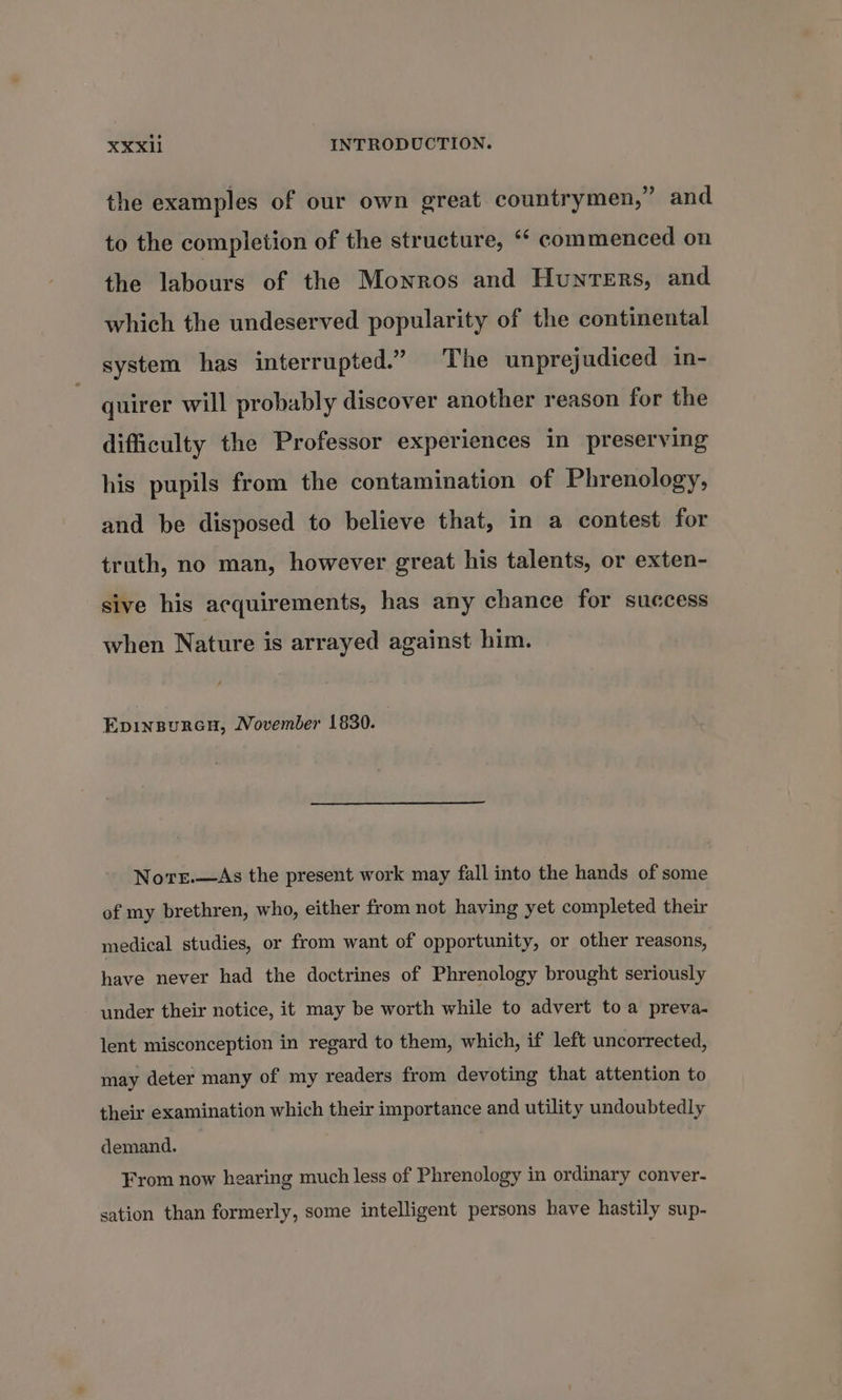 the examples of our own great countrymen,” and to the completion of the structure, “* commenced on the labours of the Monros and Hunters, and which the undeserved popularity of the continental system has interrupted.” The unprejudiced in- quirer will probably discover another reason for the difficulty the Professor experiences in preserving his pupils from the contamination of Phrenology, and be disposed to believe that, in a contest for truth, no man, however great his talents, or exten- sive his acquirements, has any chance for success when Nature is arrayed against him. EpinsureGu, November 1830. Norr.—&lt;As the present work may fall into the hands of some of my brethren, who, either from not having yet completed their medical studies, or from want of opportunity, or other reasons, have never had the doctrines of Phrenology brought seriously under their notice, it may be worth while to advert to a preva- lent misconception in regard to them, which, if left uncorrected, may deter many of my readers from devoting that attention to their examination which their importance and utility undoubtedly demand. From now hearing much less of Phrenology in ordinary conver- sation than formerly, some intelligent persons have hastily sup-