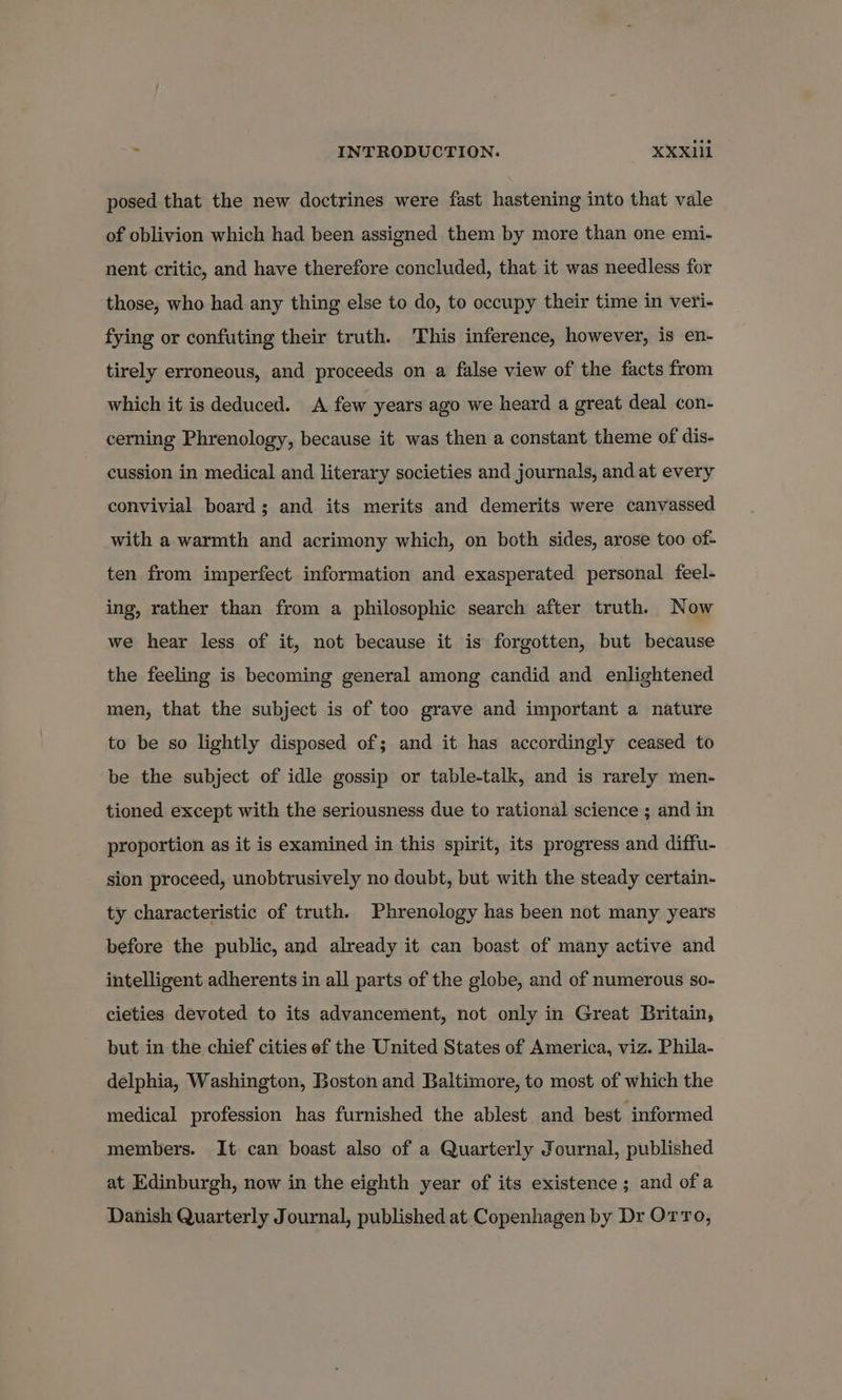 posed that the new doctrines were fast hastening into that vale of oblivion which had been assigned them by more than one emi- nent critic, and have therefore concluded, that it was needless for those, who had any thing else to do, to occupy their time in veri- fying or confuting their truth. This inference, however, is en- tirely erroneous, and proceeds on a false view of the facts from which it is deduced. A few years ago we heard a great deal con- cerning Phrenology, because it was then a constant theme of dis- cussion in medical and literary societies and journals, and at every convivial board; and its merits and demerits were canvassed with a warmth and acrimony which, on both sides, arose too of- ten from imperfect information and exasperated personal feel- ing, rather than from a philosophic search after truth. Now we hear less of it, not because it is forgotten, but because the feeling is becoming general among candid and enlightened men, that the subject is of too grave and important a nature to be so lightly disposed of; and it has accordingly ceased to be the subject of idle gossip or table-talk, and is rarely men- tioned except with the seriousness due to rational science ; and in proportion as it is examined in this spirit, its progress and diffu- sion proceed, unobtrusively no doubt, but with the steady certain- ty characteristic of truth. Phrenology has been not many years before the public, and already it can boast of many active and intelligent adherents in all parts of the globe, and of numerous so- cieties devoted to its advancement, not only in Great Britain, but in the chief cities ef the United States of America, viz. Phila- delphia, Washington, Boston and Baltimore, to most of which the medical profession has furnished the ablest and best. informed members. It can boast also of : Quarterly Journal, published at Edinburgh, now in the eighth year of its existence; and ofa Danish Quarterly Journal, published at Copenhagen by Dr Orro,