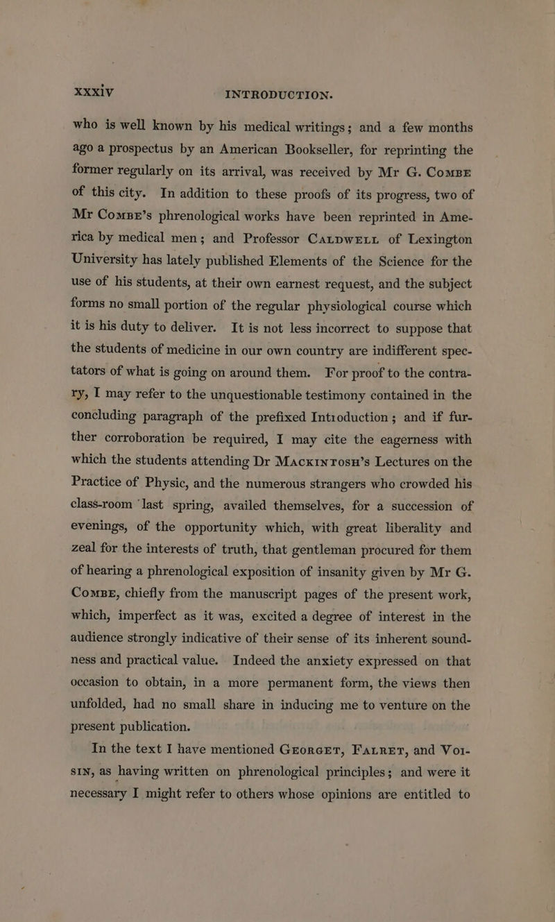 who is well known by his medical writings; and a few months ago a prospectus by an American Bookseller, for reprinting the former regularly on its arrival, was received by Mr G. Comsr of this city. In addition to these proofs of its progress, two of Mr Comse’s phrenological works have been reprinted in Ame- rica by medical men; and Professor CatpweEtt of Lexington University has lately published Elements of the Science for the use of his students, at their own earnest request, and the subject forms no small portion of the regular physiological course which it is his duty to deliver. It is not less incorrect to suppose that the students of medicine in our own country are indifferent spec- tators of what is going on around them. For proof to the contra- ry, I may refer to the unquestionable testimony contained in the concluding paragraph of the prefixed Introduction; and if fur- ther corroboration be required, I may cite the eagerness with which the students attending Dr Macx1nTosu’s Lectures on the Practice of Physic, and the numerous strangers who crowded his class-room ‘last spring, availed themselves, for a succession of evenings, of the opportunity which, with great liberality and zeal for the interests of truth, that gentleman procured for them of hearing a phrenological exposition of insanity given by Mr G. ComBE, chiefly from the manuscript pages of the present work, which, imperfect as it was, excited a degree of interest in the audience strongly indicative of their sense of its inherent sound- ness and practical value. Indeed the anxiety expressed on that occasion to obtain, in a more permanent form, the views then unfolded, had no small share in inducing me to venture on the present publication. In the text I have mentioned GrorcEtT, Farner, and Vo1- SIN, as having written on phrenological principles; and were it necessary I might refer to others whose opinions are entitled to