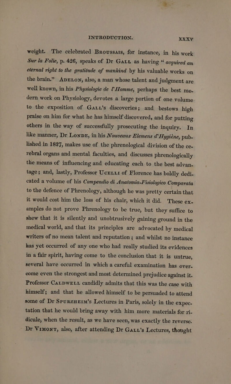 weight. The celebrated Brovussars, for instance, in his work Sur la Folie, p. 426, speaks of Dr Gat as having “ acquired an eternal right to the gratitude of mankind by his valuable works on the brain.” ApDELONY, also, a man whose talent and judgment are well known, in his Physiologie de I’Homme, perhaps the best mo- dern work on Physiology, devotes a large portion of one volume to the exposition of Gauu’s discoveries; and bestows high praise on him for what he has himself discovered, and for putting others in the way of successfully prosecuting the inquiry. In like manner, Dr Lonpg, in his Nouveaux Elemens @’ Hygiene, pub- lished in 1827, makes use of the phrenological division of the ce- rebral organs and mental faculties, and discusses phrenologically the means of influencing and educating each to the best advan- tage; and, lastly, Professor Uceix1 of Florence has boldly dedi- cated a volume of his Compendio di Anatomia-Fisiologico Comparata to the defence of Phrenology, although he was pretty certain that it would cost him the loss of his chair, which it did. These ex- amples do not prove Phrenology to be true, but they suffice to shew that it is silently and unobtrusively gaining ground in the medical world, and that its principles are advocated by medical writers of no mean talent and reputation ; and whilst no instance has yet occurred of any one who had really studied its evidences in a fair spirit, having come to the conclusion that it is untrue, several have occurred in which a careful examination has over- come even the strongest and most determined prejudice against it. Professor CaLDWELL candidly admits that this was the case with himself; and that he allowed himself to be persuaded to attend some of Dr SpurzHetm’s Lectures in Paris, solely in the expec- tation that he would bring away with him more materials for ri- dicule, when the result, as we have seen, was exactly the reverse. Dr VimonrT, also, after attending Dr GaL’s Lectures, thought