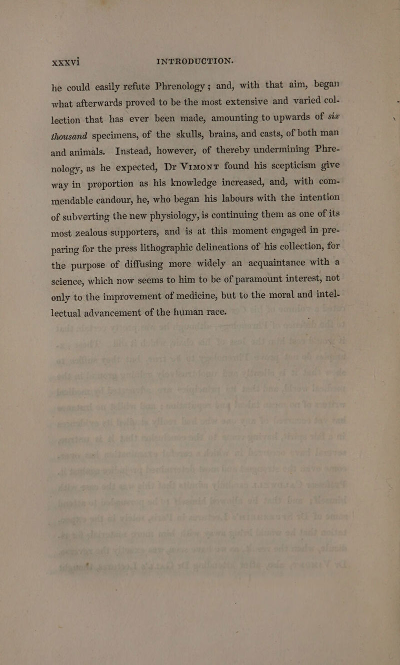 he could easily refute Phrenology; and, with that aim, began what afterwards proved to be the most extensive and varied col- lection that has ever been made, amounting to upwards of six thousand specimens, of the skulls, brains, and casts, of both man and animals. Instead, however, of thereby undermining Phre- nology, as he expected, Dr Vimont found his scepticism give way in proportion as his knowledge increased, and, with com- mendable candour, he, who began his labours with the intention of subverting the new physiology, is continuing them as one of its most zealous supporters, and is at this moment engaged in pre- paring for the press lithographic delineations of his collection, for the purpose of diffusing more widely an acquaintance with a science, which now seems to him to be of paramount interest, not only to the improvement of medicine, but to the moral and intel- lectual advancement of the human race.