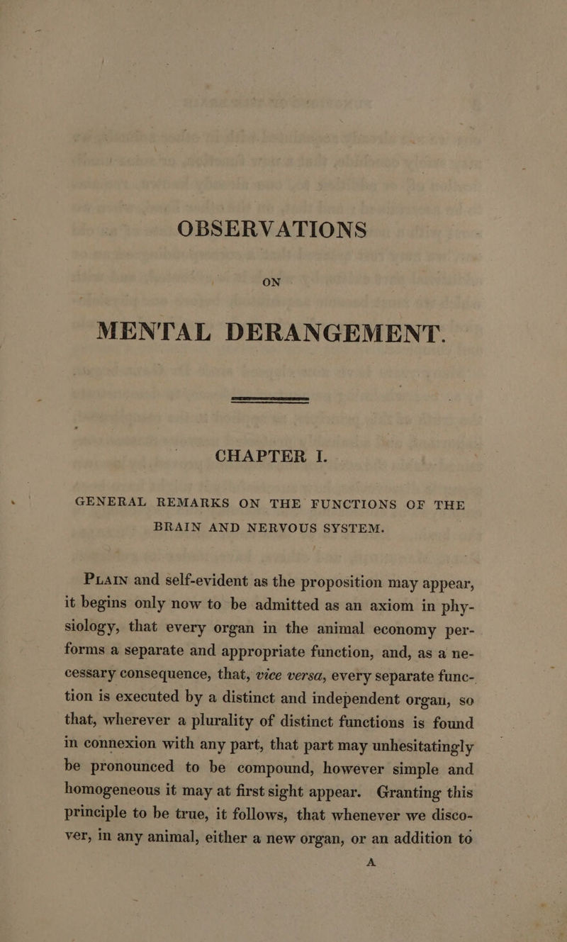 OBSERVATIONS ON MENTAL DERANGEMENT. CHAPTER I. GENERAL REMARKS ON THE FUNCTIONS OF THE BRAIN AND NERVOUS SYSTEM. Pain and self-evident as the proposition may appear, it begins only now to be admitted as an axiom in phy- siology, that every organ in the animal economy per- forms a separate and appropriate function, and, as a ne- cessary consequence, that, vice versa, every separate func- tion is executed by a distinct and independent organ, so that, wherever a plurality of distinct functions is found in connexion with any part, that part may unhesitatingly be pronounced to be compound, however simple and homogeneous it may at first sight appear. Granting this principle to be true, it follows, that whenever we disco- ver, in any animal, either a new organ, or an addition to A