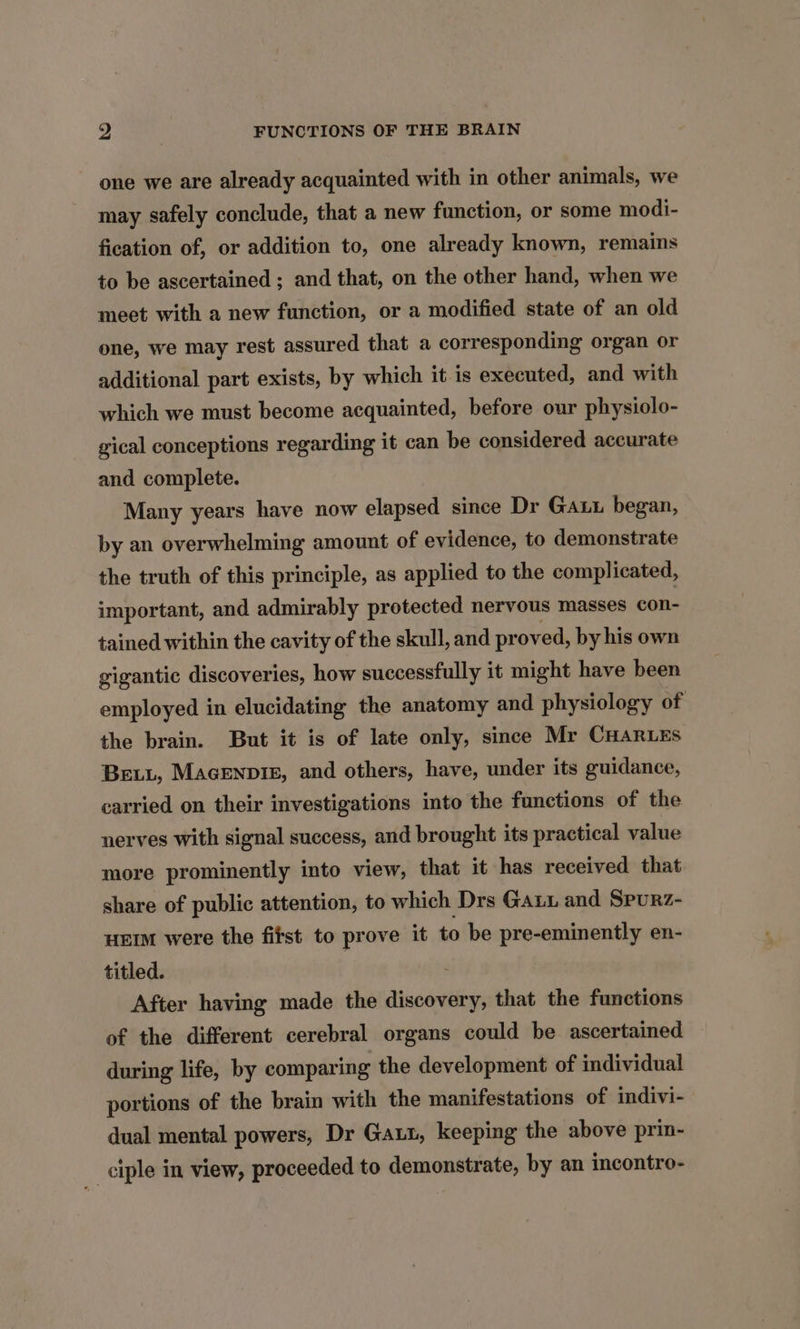 one we are already acquainted with in other animals, we may safely conclude, that a new function, or some modi- fication of, or addition to, one already known, remains to be ascertained ; and that, on the other hand, when we meet with a new function, or a modified state of an old one, we may rest assured that a corresponding organ or additional part exists, by which it is executed, and with which we must become acquainted, before our physiolo- gical conceptions regarding it can be considered accurate and complete. Many years have now elapsed since Dr Gaut began, by an overwhelming amount of evidence, to demonstrate the truth of this principle, as applied to the complicated, important, and admirably protected nervous masses con- tained within the cavity of the skull, and proved, by his own gigantic discoveries, how successfully it might have been employed in elucidating the anatomy and physiology of the brain. But it is of late only, since Mr CHarEs Bet, Macenpie, and others, have, under its guidance, carried on their investigations into the functions of the nerves With signal success, and brought its practical value more prominently into view, that it has received that share of public attention, to which Drs Gauu and Spurz- uEIM were the fitst to prove it to be pre-eminently en- titled. After having made the ances that the functions of the different cerebral organs could be ascertained during life, by comparing the development of individual portions of the brain with the manifestations of indivi- dual mental powers, Dr Gaut, keeping the above prin- ciple in view, proceeded to demonstrate, by an incontro-