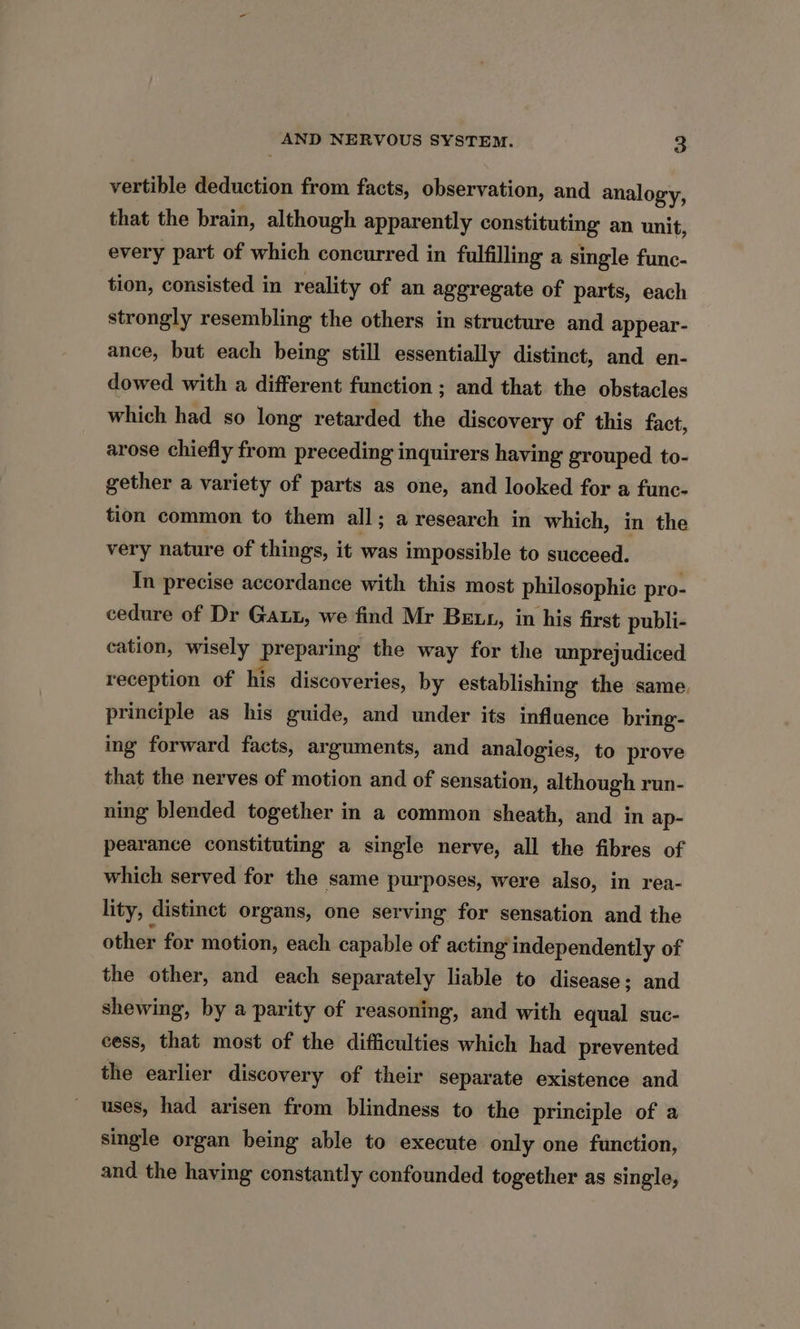 vertible deduction from facts, observation, and analogy, that the brain, although apparently constituting an unit, every part of which concurred in fulfilling a single func- tion, consisted in reality of an aggregate of parts, each strongly resembling the others in structure and appear- ance, but each being still essentially distinct, and en- dowed with a different function ; and that the obstacles which had so long retarded the discovery of this fact, arose chiefly from preceding inquirers having grouped to- gether a variety of parts as one, and looked for a func- tion common to them all; a research in which, in the very nature of things, it was impossible to succeed. In precise accordance with this most philosophic pro- cedure of Dr Gat, we find Mr Bet, in his first publi- cation, wisely Prepar ing the way for the unprejudiced reception of his discoveries, by establishing the same. principle as his guide, and under its influence bring- ing forward facts, arguments, and analogies, to prove that the nerves of motion and of sensation, although run- ning blended together in a common sheath, and in ap- pearance constituting a single nerve, all the fibres of which served for the same purposes, were also, in rea- lity, distinct organs, one serving for sensation and the other for motion, each capable of acting independently of the other, and each separately liable to disease; and shewing, by a parity of reasoning, and with equal suc- cess, that most of the difficulties which had prevented the earlier discovery of their separate existence and uses, had arisen from blindness to the principle of a single organ being able to execute only one function, and the having constantly confounded together as single,