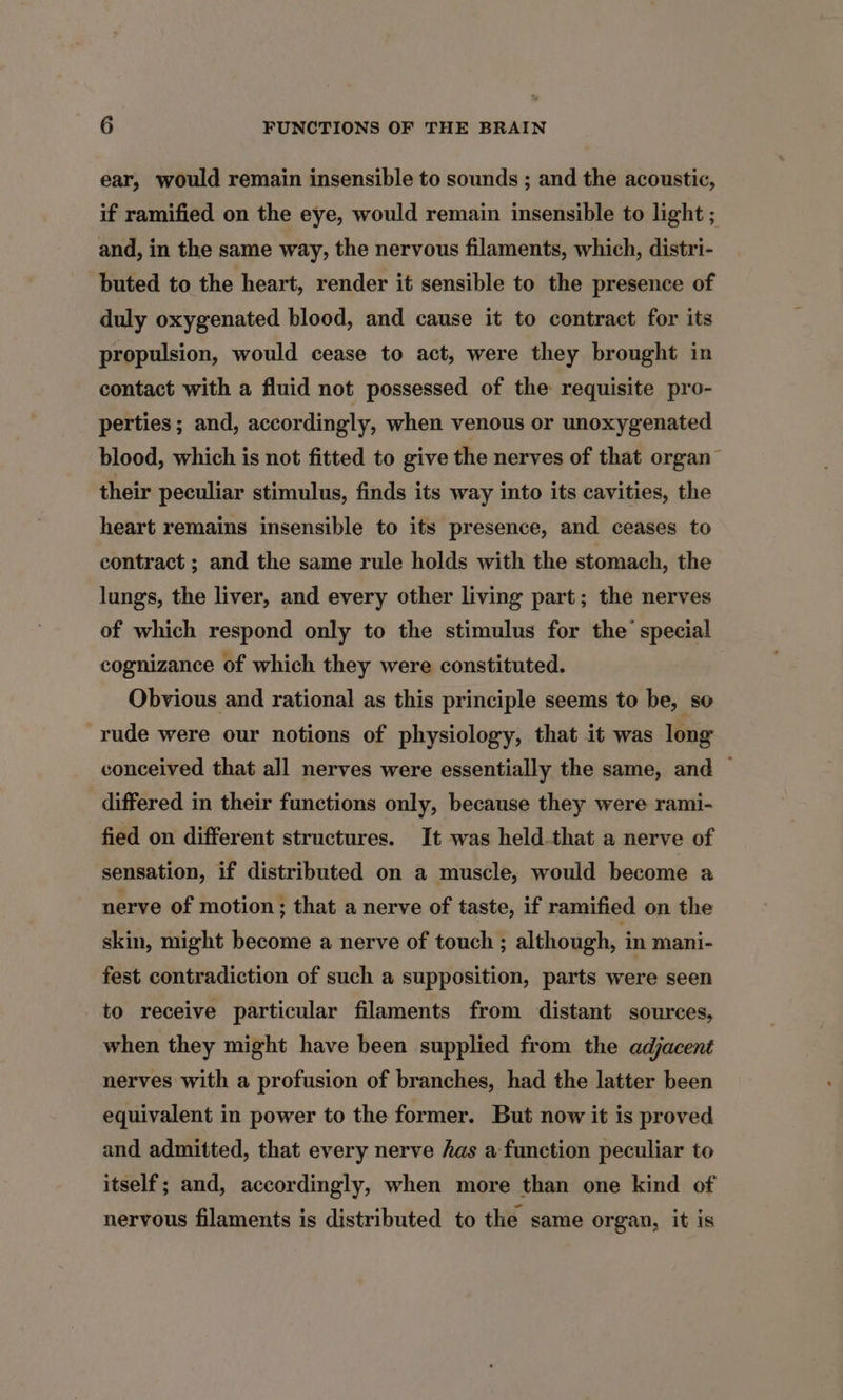ear, would remain insensible to sounds ; and the acoustic, if ramified on the eye, would remain insensible to light ; and, in the same way, the nervous filaments, which, distri- buted to the heart, render it sensible to the presence of duly oxygenated blood, and cause it to contract for its propulsion, would cease to act, were they brought in contact with a fluid not possessed of the requisite pro- perties; and, accordingly, when venous or unoxygenated blood, which is not fitted to give the nerves of that organ” their peculiar stimulus, finds its way into its cavities, the heart remains insensible to its presence, and ceases to contract ; and the same rule holds with the stomach, the lung's, the liver, and every other living part; the nerves of which respond only to the stimulus for the special cognizance of which they were constituted. Obvious and rational as this principle seems to be, so rude were our notions of physiology, that it was long conceived that all nerves were essentially the same, and — differed in their functions only, because they were rami- fied on different structures. It was held.that a nerve of sensation, if distributed on a muscle, would become a nerve of motion; that a nerve of taste, if ramified on the skin, might become a nerve of touch ; although, in mani- fest contradiction of such a supposition, parts were seen to receive particular filaments from distant sources, when they might have been supplied from the adjacent nerves with a profusion of branches, had the latter been equivalent in power to the former. But now it is proved and admitted, that every nerve has a function peculiar to itself; and, accordingly, when more than one kind of nervous filaments is distributed to the same organ, it is
