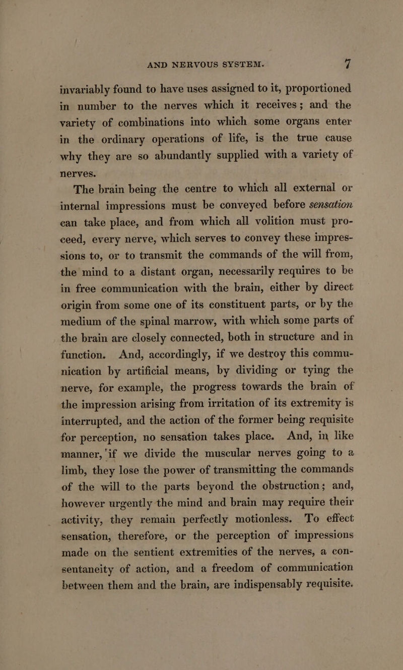 invariably found to have uses assigned to it, proportioned in number to the nerves which it receives; and the variety of combinations into which some organs enter in the ordinary operations of life, is the true cause why they are so abundantly supplied with a variety of nerves. The brain being the centre to which all external or internal impressions must be conveyed before sensation can take place, and from which all volition must pro- ceed, every nerve, which serves to convey these impres- sions to, or to transmit the commands of the will from, the mind to a distant organ, necessarily requires to be in free communication with the brain, either by direct origin from some one of its constituent parts, or by the medium of the spinal marrow, with which some parts of the brain are closely connected, both in structure and in function. And, accordingly, if we destroy this commu- nication by artificial means, by dividing or tying the nerve, for example, the progress towards the brain of the impression arising from irritation of its extremity is interrupted, and the action of the former being requisite for perception, no sensation takes place. And, in like manner, if we divide the muscular nerves going to a limb, they lose the power of transmitting the commands of the will to the parts beyond the obstruction; and, however urgently the mind and brain may require their activity, they remain perfectly motionless. To effect sensation, therefore, or the perception of impressions made on the sentient extremities of the nerves, a con- sentaneity of action, and a freedom of communication between them and the brain, are indispensably requisite.