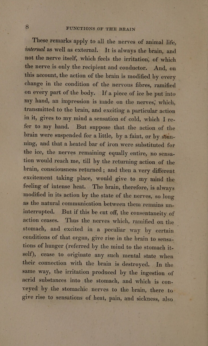 These remarks’ apply to all the nerves of animal life, internal as well as external. It is always the brain, and not the nerve itself, which feels the irritation, of which the nerve is.only the recipient and conductor. And, on this account, the action of the brain is modified by every — change in the condition of the nervous fibres, ramified on every part of the body. Ifa piece of ice be put into my hand, an impression is made on the nerves, which, transmitted to the brain, and exciting a particular action in it, gives to my mind a sensation of cold, which J re- fer to my hand. But suppose that the action of the brain were suspended for a little, by a faint, or by stun- ning, and that a heated bar of iron were substituted for tor the ice, the nerves remaining equally entire, no sensa- tion would reach me, till by the returning action of the brain, consciousness returned ; and then a very different excitement taking place, would give to my mind the feeling of intense heat. The brain, therefore, is always modified in its action by the state of the nerves, so long as the natural communication between them remains un- interrupted. But if this be cut off, the consentaneity of action ceases. Thus the nerves which, ramified on the — stomach, and excited in a peculiar way by certain conditions of that organ, give rise in the brain to sensa- tions of hunger (referred by the mind to the stomach it- self), cease to originate any such mental state when their connection with the brain is destroyed. In the same way, the irritation produced by the ingestion of acrid substances into the stomach, and which is con- veyed by the stomachic nerves to the brain, there to give rise to sensations of heat, pain, and sickness, also