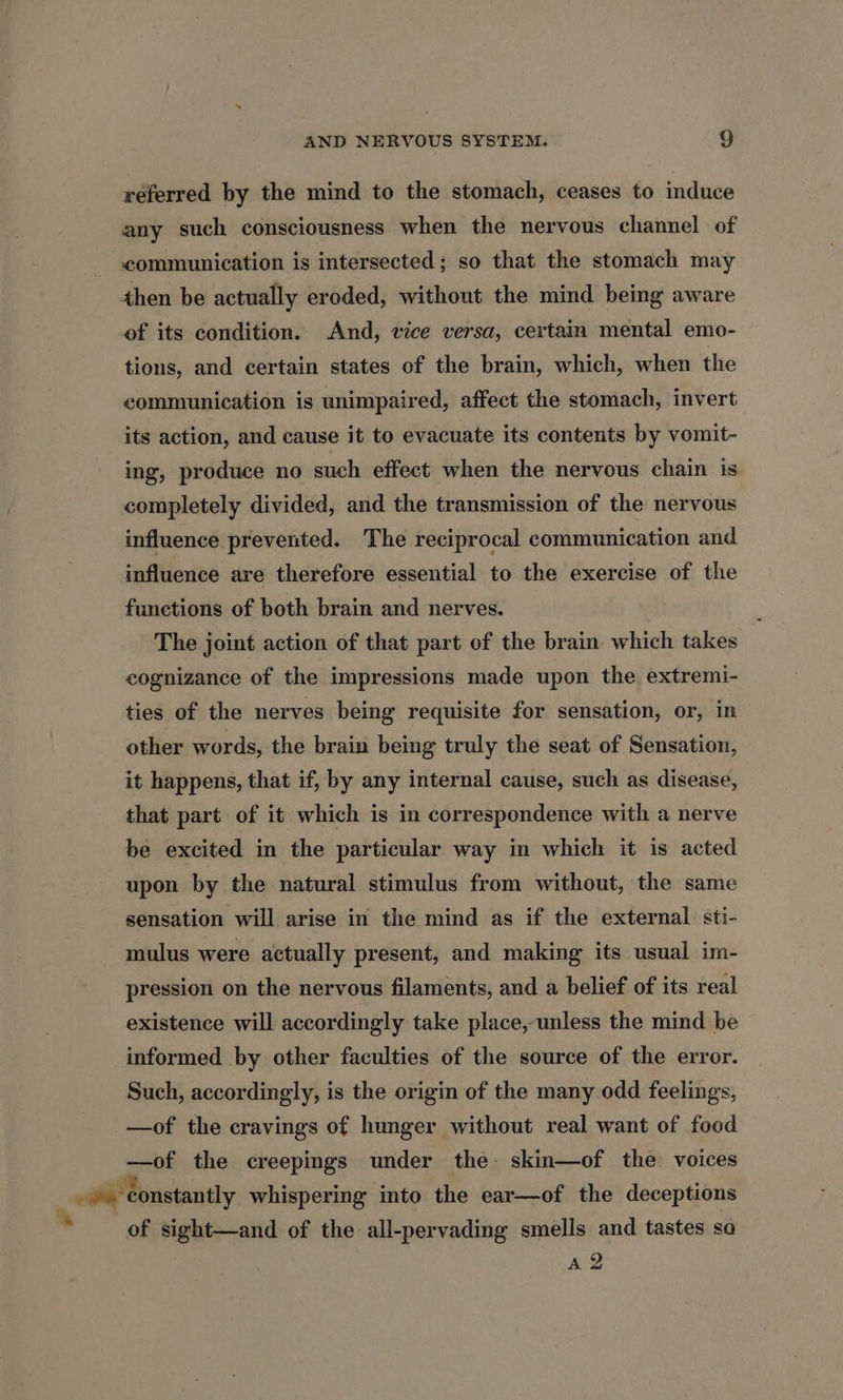 4 referred by the mind to the stomach, ceases to induce any such consciousness when the nervous channel of communication is intersected; so that the stomach may then be actually eroded, without the mind being aware of its condition. And, vice versa, certain mental emo- tions, and certain states of the brain, which, when the communication is unimpaired, affect the stomach, invert its action, and cause it to evacuate its contents by vomit- ing, produce no such effect when the nervous chain is completely divided, and the transmission of the nervous influence prevented. The reciprocal communication and influence are therefore essential to the exercise of the functions of both brain and nerves. The joint action of that part of the brain. which takes cognizance of the impressions made upon the extremi- ties of the nerves being requisite for sensation, or, in other words, the brain being truly the seat of Sensation, it happens, that if, by any internal cause, such as disease, that part of it which is in correspondence with a nerve be excited in the particular way in which it is acted upon by the natural stimulus from without, the same sensation will arise in the mind as if the external sti- mulus were actually present, and making its usual im- pression on the nervous filaments, and a belief of its real existence will accordingly take place, unless the mind be informed by other faculties of the source of the error. Such, accordingly, is the origin of the many odd feelings, —of the cravings of hunger without real want of food —of the creepings under the- skin—of the voices of sight—and of the all-pervading smells and tastes so A 2