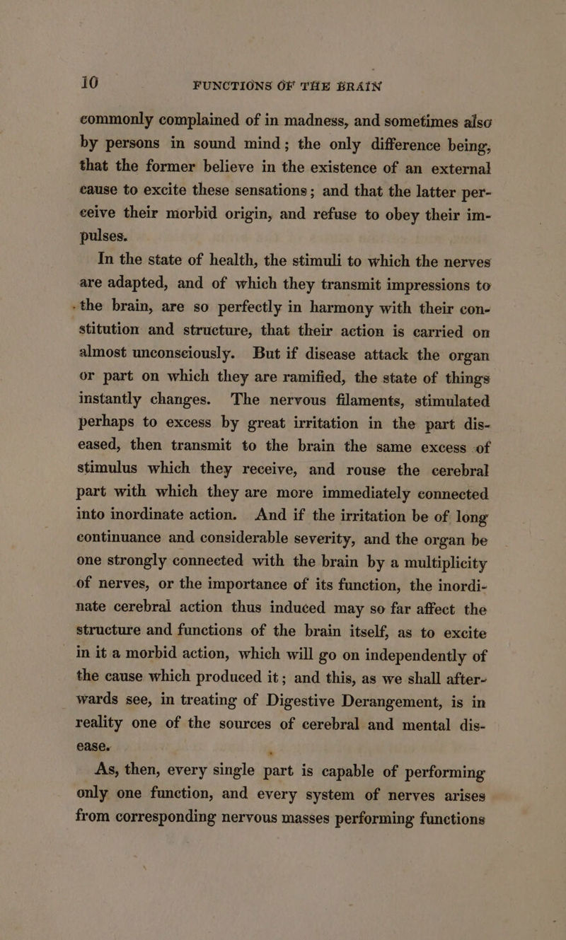 commonly complained of in madness, and sometimes also by persons in sound mind; the only difference being, that the former believe in the existence of an external cause to excite these sensations ; and that the latter per- ceive their morbid origin, and refuse to obey their im- pulses. In the state of health, the stimuli to which the nerves are adapted, and of which they transmit impressions to -the brain, are so perfectly in harmony with their con- stitution and structure, that their action is carried on almost unconsciously. But if disease attack the organ or part on which they are ramified, the state of things instantly changes. The nervous filaments, stimulated perhaps to excess by great irritation in the part dis- eased, then transmit to the brain the same excess of stimulus which they receive, and rouse the cerebral part with which they are more immediately connected into inordinate action. And if the irritation be of long continuance and considerable severity, and the organ be one strongly connected with the brain by a multiplicity of nerves, or the importance of its function, the inordi- nate cerebral action thus induced may so far affect the structure and functions of the brain itself, as to excite in it a morbid action, which will go on independently of the cause which produced it; and this, as we shall after- wards see, in treating of Digestive Derangement, is in reality one of the sources of cerebral and mental dis- ease. . As, then, every single part is capable of performing only one function, and every system of nerves arises from corresponding nervous masses performing functions