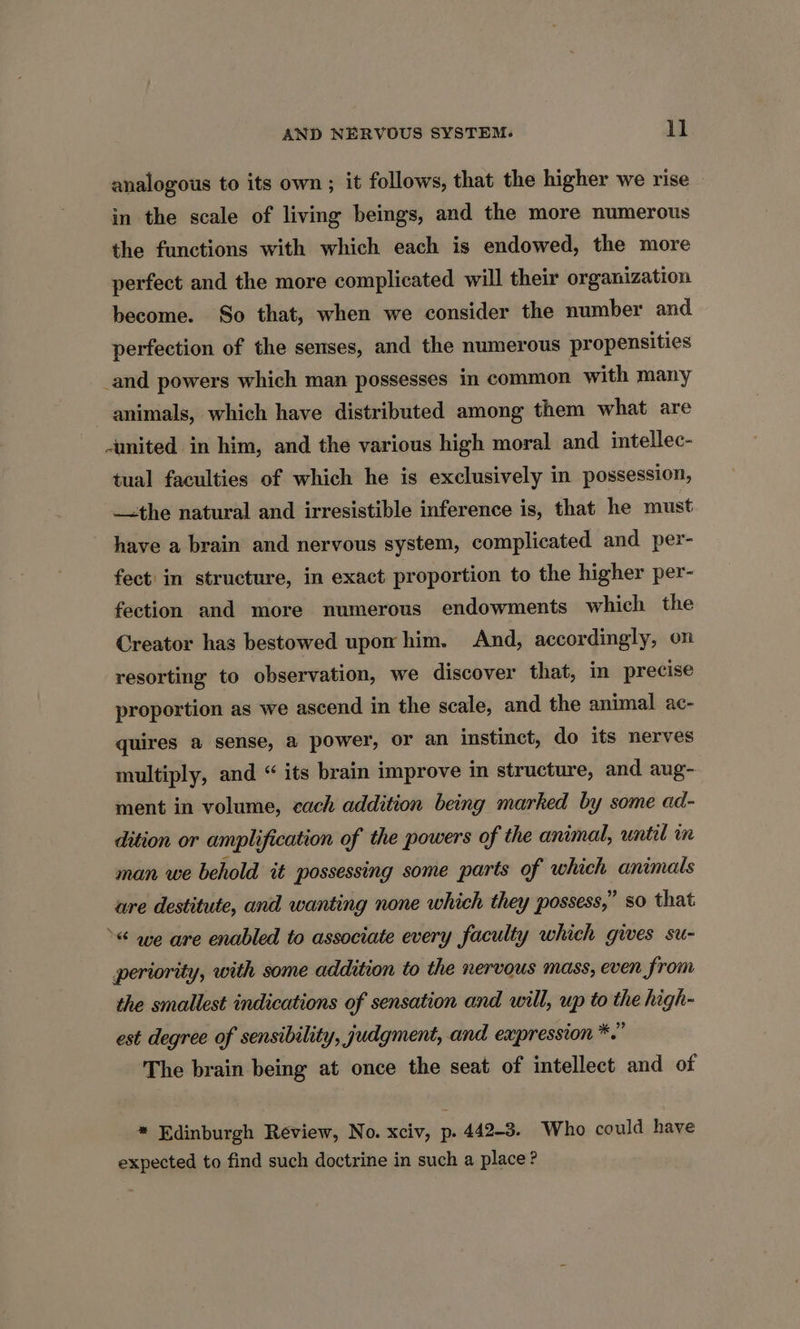 analogous to its own; it follows, that the higher we rise in the scale of living beings, and the more numerous the functions with which each is endowed, the more perfect and the more complicated will their organization become. So that, when we consider the number and perfection of the senses, and the numerous propensities _and powers which man possesses in common with many animals, which have distributed among them what are united in him, and the various high moral and intellec- tual faculties of which he is exclusively in possession, —the natural and irresistible inference is, that he must have a brain and nervous system, complicated and per- fect: in structure, in exact proportion to the higher per- fection and more numerous endowments which the Creator has bestowed upom him. And, accordingly, on resorting to observation, we discover that, in precise proportion as we ascend in the scale, and the animal ac- quires a sense, a power, or an instinct, do its nerves multiply, and “ its brain improve in structure, and aug- ment in volume, cach addition being marked by some ad- dition or ampli ification of the powers of the animal, until m man we behold it possessing some parts of which animals ure destitute, and wanting none which they possess,” so that »< we are enabled to associate every faculty which gives su- periority, with some addition to the nervous mass, even from the smallest indications of sensation and will, up to the high- est degree of sensibility, judgment, and expression *.” The brain being at once the seat of intellect and of * Edinburgh Review, No. xciv, p. 442-3. Who could have expected to find such doctrine in such a place?