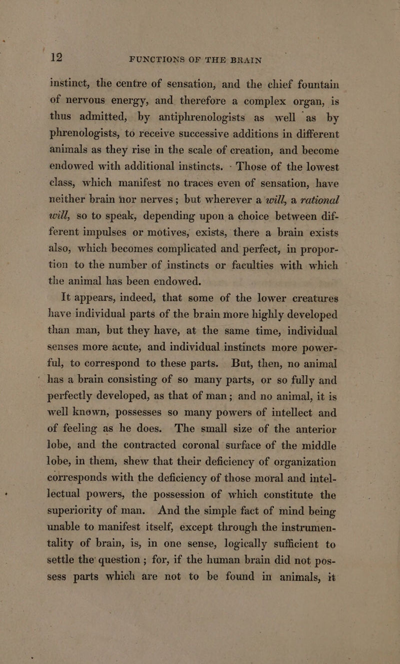 instinct, the centre of sensation, and the chief fountain of nervous energy, and therefore a complex organ, is thus admitted, by antiphrenologists as well as by phrenologists, to receive successive additions in different animals as they rise in the scale of creation, and become endowed with additional instincts. - Those of the lowest class, which manifest no traces even of sensation, have neither brain hor nerves; but wherever a will, a rational will, so to speak, depending upon a choice between dif- ferent impulses or motives, exists, there a brain exists also, which becomes complicated and perfect, in propor- tion to the number of instincts or faculties with which — the animal has been endowed. It appears, indeed, that some of the lower creatures have individual parts of the brain more highly developed than man, but they have, at the same time, individual senses more acute, and individual instincts more power- ful, to correspond to these parts. But, then, no animal ' has a brain consisting of so many parts, or so fully and perfectly developed, as that of man; and no animal, it is well known, possesses so many powers of intellect and of feeling as he does. The small size of the anterior lobe, and the contracted coronal surface of the middle lobe, in them, shew that their deficiency of organization corresponds with the deficiency of those moral and intel- lectual powers, the possession of which constitute the superiority of man. And the simple fact of mind being unable to manifest itself, except through the instrumen- tality of brain, is, in one sense, logically sufficient to settle the question ; for, if the human brain did not pos- sess parts which are not to be found in animals, it