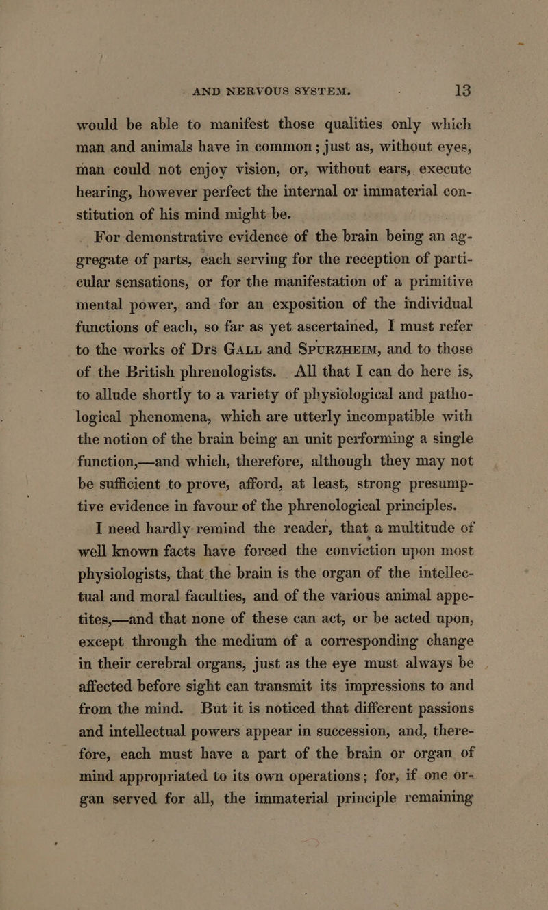 would be able to manifest those qualities only which man and animals have in common; just as, without eyes, man could not enjoy vision, or, without ears, execute hearing, however perfect the internal or immaterial con- stitution of his mind might be. , _ For demonstrative evidence of the brain being an ag- gregate of parts, each serving for the reception of parti- cular sensations, or for the manifestation of a primitive mental power, and for an exposition of the individual functions of each, so far as yet ascertained, I must refer to the works of Drs Gaui and SPURZHEIM, and to those of the British phrenologists. All that I can do here is, to allude shortly to a variety of physiological and patho- logical phenomena, which are utterly incompatible with the notion of the brain being an unit performing a single function,—and which, therefore, although they may not be sufficient to prove, afford, at least, strong presump- tive evidence in favour of the phrenological principles. I need hardly:remind the reader, that a multitude of well known facts have forced the conviction upon most physiologists, that the brain is the organ of the intellec- tual and moral faculties, and of the various animal appe- tites,—and that none of these can act, or be acted upon, except through the medium of a corresponding change in their cerebral organs, just as the eye must always be | affected before sight can transmit its impressions to and from the mind. But it is noticed that different passions and intellectual powers appear in succession, and, there- fore, each must have a part of the brain or organ of mind appropriated to its own operations; for, if one or- gan served for all, the immaterial principle remaining