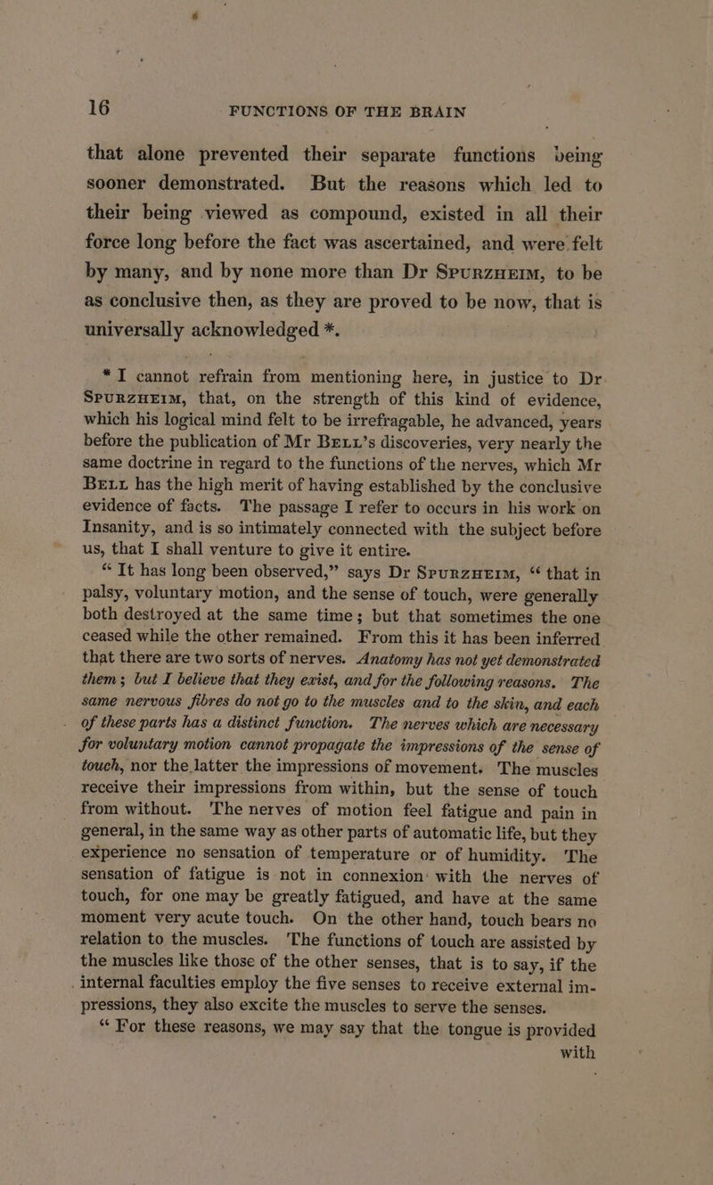 that alone prevented their separate functions being sooner demonstrated. But the reasons which led to their being viewed as compound, existed in all their force long before the fact was ascertained, and were felt by many, and by none more than Dr SpurzHerm, to be as conclusive then, as they are proved to be now, that is universally acknowledged *. “TI cannot refrain from mentioning here, in justice to Dr SpurzuEim, that, on the strength of this kind of evidence, which his logical mind felt to be irrefragable, he advanced, years before the publication of Mr Brexu’s discoveries, very nearly the same doctrine in regard to the functions of the nerves, which Mr Bett has the high merit of having established by the conclusive evidence of facts. The passage I refer to occurs in his work on Insanity, and is so intimately connected with the subject before us, that I shall venture to give it entire. “ It has long been observed,” says Dr SpurzuHerm, “ that in palsy, voluntary motion, and the sense of touch, were generally both destroyed at the same time; but that sometimes the one ceased while the other remained. From this it has been inferred that there are two sorts of nerves. Anatomy has not yet demonstrated them; but I believe that they exist, and for the following reasons.’ The same nervous fibres do not go to the muscles and to the skin, and each of these parts has a distinct function. The nerves which are necessary for voluntary motion cannot propagate the impressions of the sense of touch, nor the latter the impressions of movement. The muscles receive their impressions from within, but the sense of touch from without. ‘The nerves of motion feel fatigue and pain in general, in the same way as other parts of automatic life, but they experience no sensation of temperature or of humidity. The sensation of fatigue is not in connexion: with the nerves of touch, for one may be greatly fatigued, and have at the same moment very acute touch. On the other hand, touch bears no relation to the muscles. The functions of touch are assisted by the muscles like those of the other senses, that is to say, if the . internal faculties employ the five senses to receive external im- pressions, they also excite the muscles to serve the senses. “For these reasons, we may say that the tongue is provided with