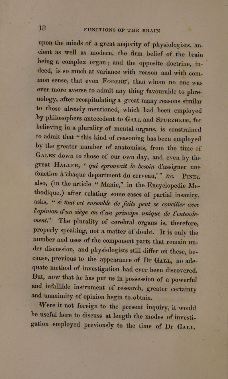 upon the minds of a great majority of physiologists, an- cient as well as modern, the firm belief of the brain being a complex organ; and the opposite doctrine, in- — deed, is so much at variance with reason and with com- mon sense, that even Foprrr’, than whom no one was ever more averse to admit any thing favourable to phre- nology, after recapitulating a great many reasons similar to those already mentioned, which had been employed hy philosophers antecedent to Gaux and SPURZHEIM, for believing in a plurality of mental organs, is constrained to admit that “this kind of reasoning has been employed by the greater number of anatomists, from the time of GALEN down to those of our own day, and even by the great HALLER, ‘ gui eprouvait le besoin d’assigner une _ fonction a‘chaque department du cerveau,’ ” &amp;c. PINEL also, (in the article “ Manie,” in the Encyclopedie Me- thodique,) after relating some cases of partial insanity, asks, “si tout cet ensemble de Jaits peut se concilier avec Lopinion d’un siége ou Mun principe unique de l’entende- ment.” The plurality of cerebral organs is, therefore, properly speaking, not a matter of doubt. It is only the number and uses of the component parts that remain un- der discussion, and physiologists still differ on these, be- cause, previous to the appearance of Dr Gauu, no ade- quate method of investigation had ever been discovered. But, now that he has put us in possession of a powerful and infallible instrument of research, greater certainty and unanimity of opinion begin to.obtain. Were it not foreign to the present inquiry, it would be useful here to discuss at length the modes of investi- gation employed previously to the time of Dr GALL,